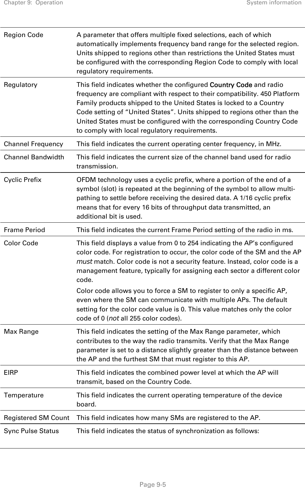 Chapter 9:  Operation  System information   Page 9-5 Region Code  A parameter that offers multiple fixed selections, each of which automatically implements frequency band range for the selected region. Units shipped to regions other than restrictions the United States must be configured with the corresponding Region Code to comply with local regulatory requirements. Regulatory  This field indicates whether the configured Country Code and radio frequency are compliant with respect to their compatibility. 450 Platform Family products shipped to the United States is locked to a Country Code setting of “United States”. Units shipped to regions other than the United States must be configured with the corresponding Country Code to comply with local regulatory requirements. Channel Frequency  This field indicates the current operating center frequency, in MHz. Channel Bandwidth  This field indicates the current size of the channel band used for radio transmission. Cyclic Prefix  OFDM technology uses a cyclic prefix, where a portion of the end of a symbol (slot) is repeated at the beginning of the symbol to allow multi-pathing to settle before receiving the desired data. A 1/16 cyclic prefix means that for every 16 bits of throughput data transmitted, an additional bit is used. Frame Period  This field indicates the current Frame Period setting of the radio in ms. Color Code  This field displays a value from 0 to 254 indicating the AP’s configured color code. For registration to occur, the color code of the SM and the AP must match. Color code is not a security feature. Instead, color code is a management feature, typically for assigning each sector a different color code.  Color code allows you to force a SM to register to only a specific AP, even where the SM can communicate with multiple APs. The default setting for the color code value is 0. This value matches only the color code of 0 (not all 255 color codes). Max Range  This field indicates the setting of the Max Range parameter, which contributes to the way the radio transmits. Verify that the Max Range parameter is set to a distance slightly greater than the distance between the AP and the furthest SM that must register to this AP. EIRP  This field indicates the combined power level at which the AP will transmit, based on the Country Code.  Temperature  This field indicates the current operating temperature of the device board. Registered SM Count  This field indicates how many SMs are registered to the AP. Sync Pulse Status  This field indicates the status of synchronization as follows: 