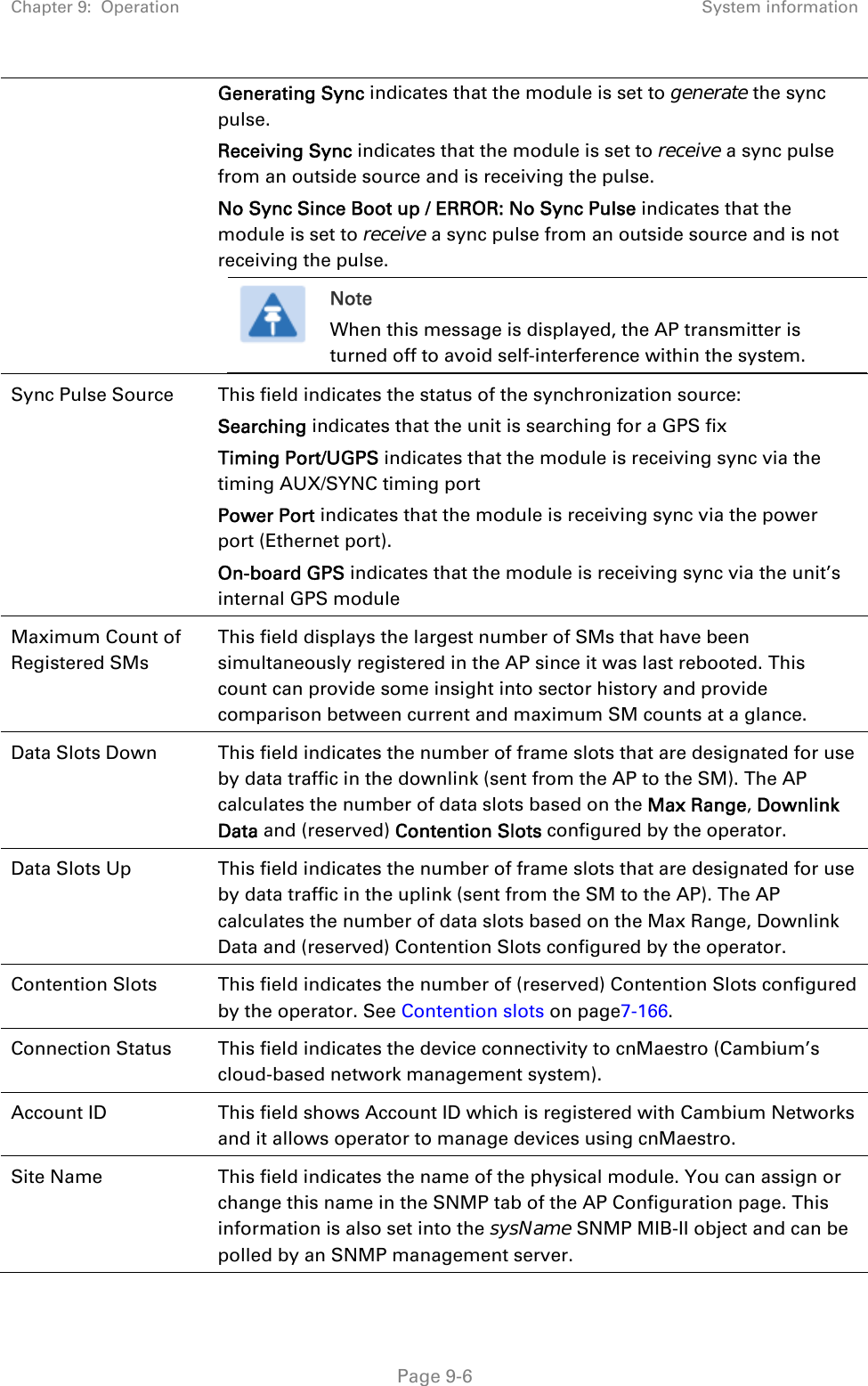 Chapter 9:  Operation  System information   Page 9-6 Generating Sync indicates that the module is set to generate the sync pulse. Receiving Sync indicates that the module is set to receive a sync pulse from an outside source and is receiving the pulse. No Sync Since Boot up / ERROR: No Sync Pulse indicates that the module is set to receive a sync pulse from an outside source and is not receiving the pulse.  Note When this message is displayed, the AP transmitter is turned off to avoid self-interference within the system.  Sync Pulse Source  This field indicates the status of the synchronization source: Searching indicates that the unit is searching for a GPS fix Timing Port/UGPS indicates that the module is receiving sync via the timing AUX/SYNC timing port Power Port indicates that the module is receiving sync via the power port (Ethernet port). On-board GPS indicates that the module is receiving sync via the unit’s internal GPS module Maximum Count of Registered SMs This field displays the largest number of SMs that have been simultaneously registered in the AP since it was last rebooted. This count can provide some insight into sector history and provide comparison between current and maximum SM counts at a glance. Data Slots Down  This field indicates the number of frame slots that are designated for use by data traffic in the downlink (sent from the AP to the SM). The AP calculates the number of data slots based on the Max Range, Downlink Data and (reserved) Contention Slots configured by the operator.  Data Slots Up  This field indicates the number of frame slots that are designated for use by data traffic in the uplink (sent from the SM to the AP). The AP calculates the number of data slots based on the Max Range, Downlink Data and (reserved) Contention Slots configured by the operator.  Contention Slots  This field indicates the number of (reserved) Contention Slots configured by the operator. See Contention slots on page7-166. Connection Status  This field indicates the device connectivity to cnMaestro (Cambium’s cloud-based network management system). Account ID  This field shows Account ID which is registered with Cambium Networks and it allows operator to manage devices using cnMaestro.  Site Name  This field indicates the name of the physical module. You can assign or change this name in the SNMP tab of the AP Configuration page. This information is also set into the sysName SNMP MIB-II object and can be polled by an SNMP management server.  