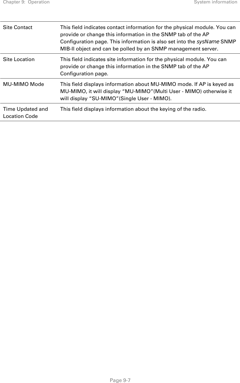 Chapter 9:  Operation  System information   Page 9-7 Site Contact  This field indicates contact information for the physical module. You can provide or change this information in the SNMP tab of the AP Configuration page. This information is also set into the sysName SNMP MIB-II object and can be polled by an SNMP management server. Site Location  This field indicates site information for the physical module. You can provide or change this information in the SNMP tab of the AP Configuration page. MU-MIMO Mode  This field displays information about MU-MIMO mode. If AP is keyed as MU-MIMO, it will display “MU-MIMO”(Multi User - MIMO) otherwise it will display “SU-MIMO”(Single User - MIMO).  Time Updated and Location Code This field displays information about the keying of the radio. 