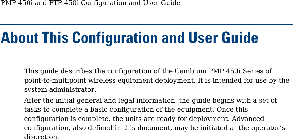 PMP 450i and PTP 450i Configuration and User Guide About This Configuration and User Guide This guide describes the configuration of the Cambium PMP 450i Series of point-to-multipoint wireless equipment deployment. It is intended for use by the system administrator. After the initial general and legal information, the guide begins with a set of tasks to complete a basic configuration of the equipment. Once this configuration is complete, the units are ready for deployment. Advanced configuration, also defined in this document, may be initiated at the operator’s discretion.  