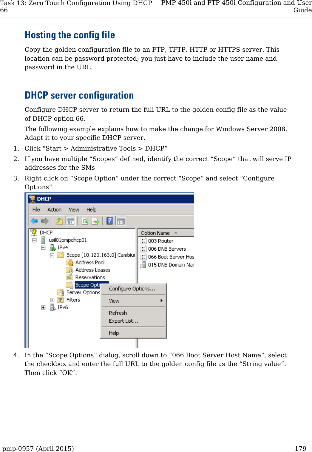Task 13: Zero Touch Configuration Using DHCP   66 PMP 450i and PTP 450i Configuration and User Guide  Hosting the config file Copy the golden configuration file to an FTP, TFTP, HTTP or HTTPS server. This location can be password protected; you just have to include the user name and password in the URL.  DHCP server configuration Configure DHCP server to return the full URL to the golden config file as the value of DHCP option 66.  The following example explains how to make the change for Windows Server 2008. Adapt it to your specific DHCP server. 1. Click “Start &gt; Administrative Tools &gt; DHCP” 2. If you have multiple “Scopes” defined, identify the correct “Scope” that will serve IP addresses for the SMs 3. Right click on “Scope Option” under the correct “Scope” and select “Configure Options”    4. In the “Scope Options” dialog, scroll down to “066 Boot Server Host Name”, select the checkbox and enter the full URL to the golden config file as the “String value”. Then click “OK”.  pmp-0957 (April 2015)   179  