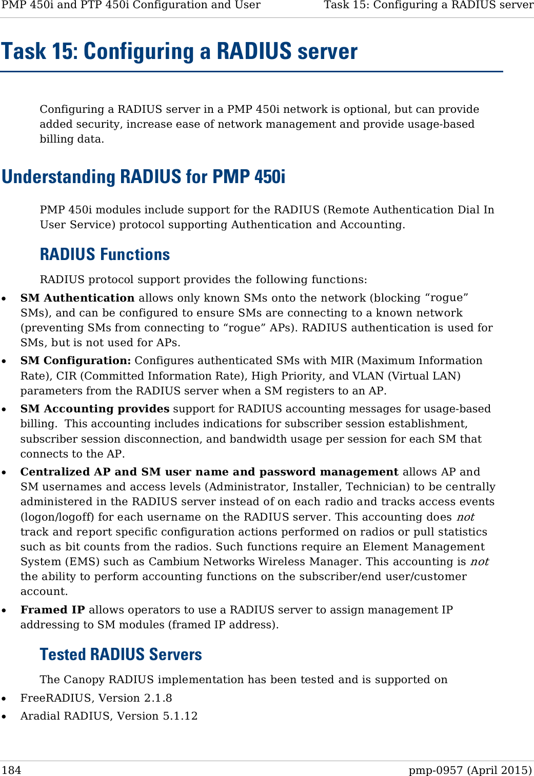 PMP 450i and PTP 450i Configuration and User   Task 15: Configuring a RADIUS server  Task 15: Configuring a RADIUS server  Configuring a RADIUS server in a PMP 450i network is optional, but can provide added security, increase ease of network management and provide usage-based billing data. Understanding RADIUS for PMP 450i PMP 450i modules include support for the RADIUS (Remote Authentication Dial In User Service) protocol supporting Authentication and Accounting. RADIUS Functions RADIUS protocol support provides the following functions: • SM Authentication allows only known SMs onto the network (blocking “rogue” SMs), and can be configured to ensure SMs are connecting to a known network (preventing SMs from connecting to “rogue” APs). RADIUS authentication is used for SMs, but is not used for APs. • SM Configuration: Configures authenticated SMs with MIR (Maximum Information Rate), CIR (Committed Information Rate), High Priority, and VLAN (Virtual LAN) parameters from the RADIUS server when a SM registers to an AP. • SM Accounting provides support for RADIUS accounting messages for usage-based billing.  This accounting includes indications for subscriber session establishment, subscriber session disconnection, and bandwidth usage per session for each SM that connects to the AP.   • Centralized AP and SM user name and password management allows AP and SM usernames and access levels (Administrator, Installer, Technician) to be centrally administered in the RADIUS server instead of on each radio and tracks access events (logon/logoff) for each username on the RADIUS server. This accounting does not track and report specific configuration actions performed on radios or pull statistics such as bit counts from the radios. Such functions require an Element Management System (EMS) such as Cambium Networks Wireless Manager. This accounting is not the ability to perform accounting functions on the subscriber/end user/customer account. • Framed IP allows operators to use a RADIUS server to assign management IP addressing to SM modules (framed IP address). Tested RADIUS Servers The Canopy RADIUS implementation has been tested and is supported on • FreeRADIUS, Version 2.1.8 • Aradial RADIUS, Version 5.1.12  184  pmp-0957 (April 2015)  
