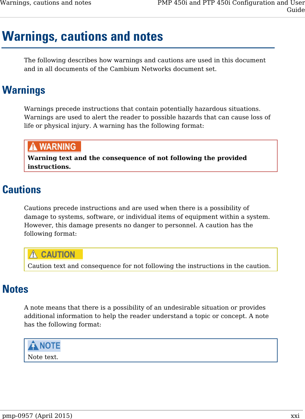 Warnings, cautions and notes PMP 450i and PTP 450i Configuration and User Guide  Warnings, cautions and notes The following describes how warnings and cautions are used in this document and in all documents of the Cambium Networks document set. Warnings Warnings precede instructions that contain potentially hazardous situations. Warnings are used to alert the reader to possible hazards that can cause loss of life or physical injury. A warning has the following format:   Warning text and the consequence of not following the provided instructions.  Cautions Cautions precede instructions and are used when there is a possibility of damage to systems, software, or individual items of equipment within a system. However, this damage presents no danger to personnel. A caution has the following format:   Caution text and consequence for not following the instructions in the caution. Notes A note means that there is a possibility of an undesirable situation or provides additional information to help the reader understand a topic or concept. A note has the following format:   Note text.pmp-0957 (April 2015)   xxi  