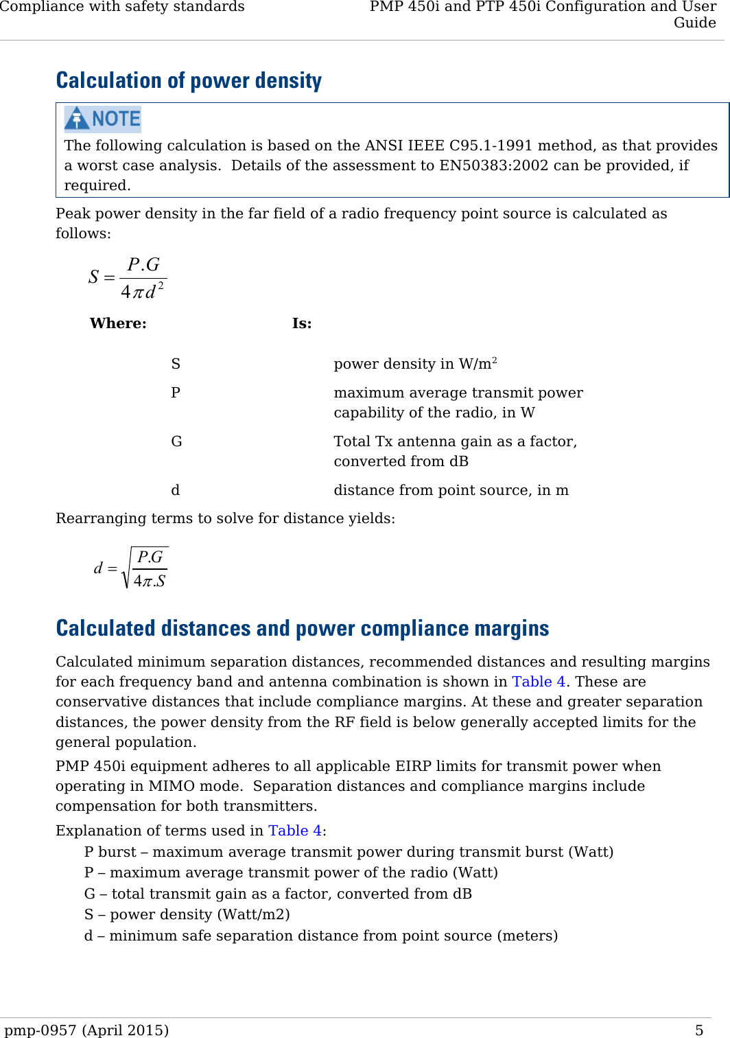 Compliance with safety standards PMP 450i and PTP 450i Configuration and User Guide  Calculation of power density  The following calculation is based on the ANSI IEEE C95.1-1991 method, as that provides a worst case analysis.  Details of the assessment to EN50383:2002 can be provided, if required. Peak power density in the far field of a radio frequency point source is calculated as follows:    Where:  Is:    S    power density in W/m2   P    maximum average transmit power capability of the radio, in W   G    Total Tx antenna gain as a factor, converted from dB   d    distance from point source, in m Rearranging terms to solve for distance yields:    Calculated distances and power compliance margins Calculated minimum separation distances, recommended distances and resulting margins for each frequency band and antenna combination is shown in Table 4. These are conservative distances that include compliance margins. At these and greater separation distances, the power density from the RF field is below generally accepted limits for the general population. PMP 450i equipment adheres to all applicable EIRP limits for transmit power when operating in MIMO mode.  Separation distances and compliance margins include compensation for both transmitters. Explanation of terms used in Table 4: P burst – maximum average transmit power during transmit burst (Watt) P – maximum average transmit power of the radio (Watt) G – total transmit gain as a factor, converted from dB S – power density (Watt/m2) d – minimum safe separation distance from point source (meters)  24.dGPSπ=SGPd.4.π=pmp-0957 (April 2015)   5  