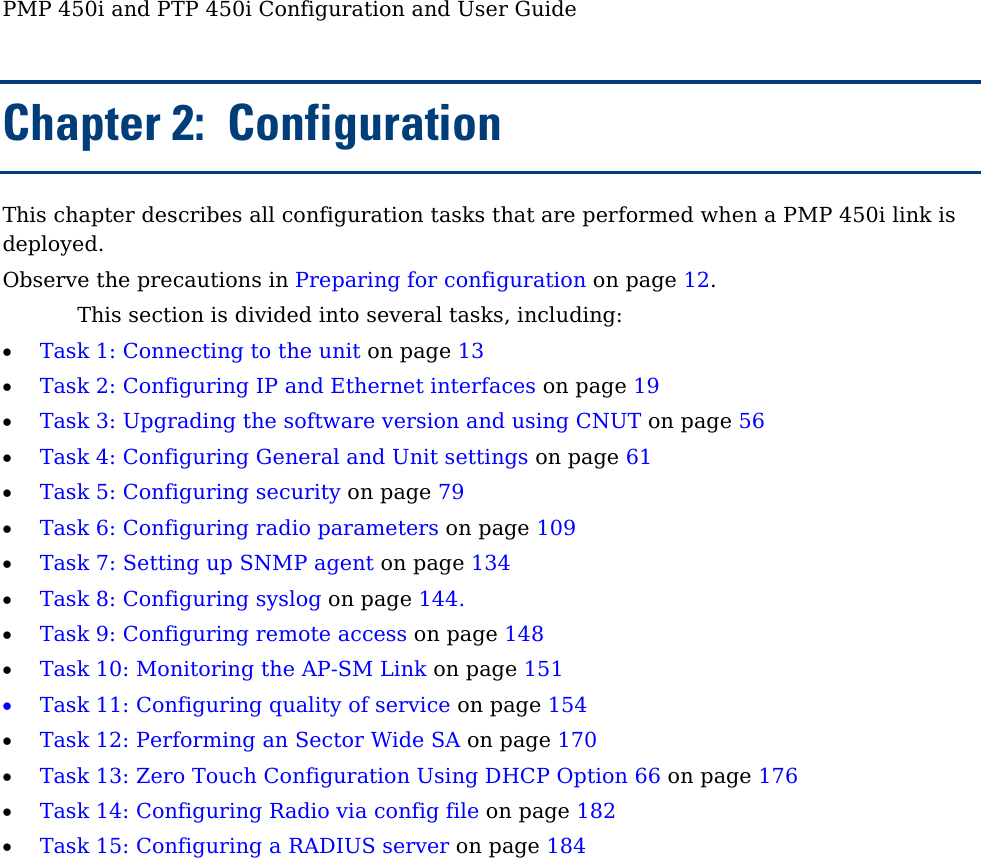 PMP 450i and PTP 450i Configuration and User Guide Chapter 2:  Configuration This chapter describes all configuration tasks that are performed when a PMP 450i link is deployed. Observe the precautions in Preparing for configuration on page 12. This section is divided into several tasks, including: • Task 1: Connecting to the unit on page 13 • Task 2: Configuring IP and Ethernet interfaces on page 19 • Task 3: Upgrading the software version and using CNUT on page 56 • Task 4: Configuring General and Unit settings on page 61 • Task 5: Configuring security on page 79 • Task 6: Configuring radio parameters on page 109 • Task 7: Setting up SNMP agent on page 134 • Task 8: Configuring syslog on page 144. • Task 9: Configuring remote access on page 148 • Task 10: Monitoring the AP-SM Link on page 151 • Task 11: Configuring quality of service on page 154 • Task 12: Performing an Sector Wide SA on page 170 • Task 13: Zero Touch Configuration Using DHCP Option 66 on page 176 • Task 14: Configuring Radio via config file on page 182 • Task 15: Configuring a RADIUS server on page 184 