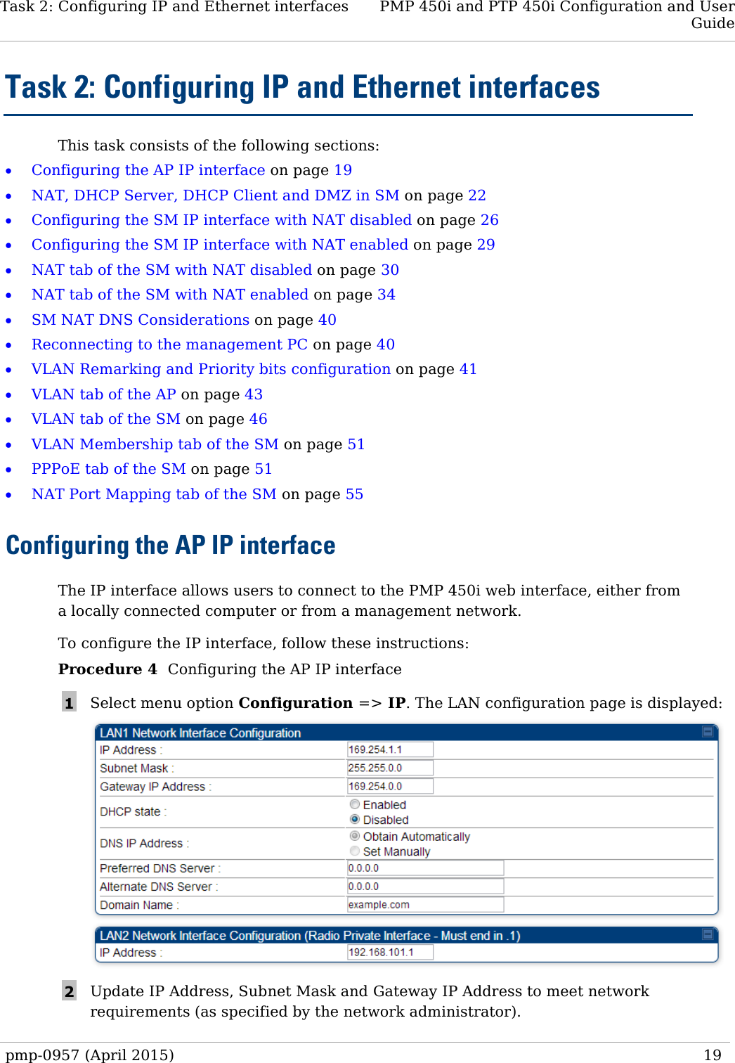 Task 2: Configuring IP and Ethernet interfaces PMP 450i and PTP 450i Configuration and User Guide  Task 2: Configuring IP and Ethernet interfaces This task consists of the following sections: • Configuring the AP IP interface on page 19 • NAT, DHCP Server, DHCP Client and DMZ in SM on page 22 • Configuring the SM IP interface with NAT disabled on page 26 • Configuring the SM IP interface with NAT enabled on page 29 • NAT tab of the SM with NAT disabled on page 30 • NAT tab of the SM with NAT enabled on page 34 • SM NAT DNS Considerations on page 40 • Reconnecting to the management PC on page 40 • VLAN Remarking and Priority bits configuration on page 41 • VLAN tab of the AP on page 43  • VLAN tab of the SM on page 46 • VLAN Membership tab of the SM on page 51 • PPPoE tab of the SM on page 51 • NAT Port Mapping tab of the SM on page 55 Configuring the AP IP interface The IP interface allows users to connect to the PMP 450i web interface, either from a locally connected computer or from a management network.   To configure the IP interface, follow these instructions: Procedure 4  Configuring the AP IP interface 1  Select menu option Configuration =&gt; IP. The LAN configuration page is displayed:  2  Update IP Address, Subnet Mask and Gateway IP Address to meet network requirements (as specified by the network administrator). pmp-0957 (April 2015)   19  