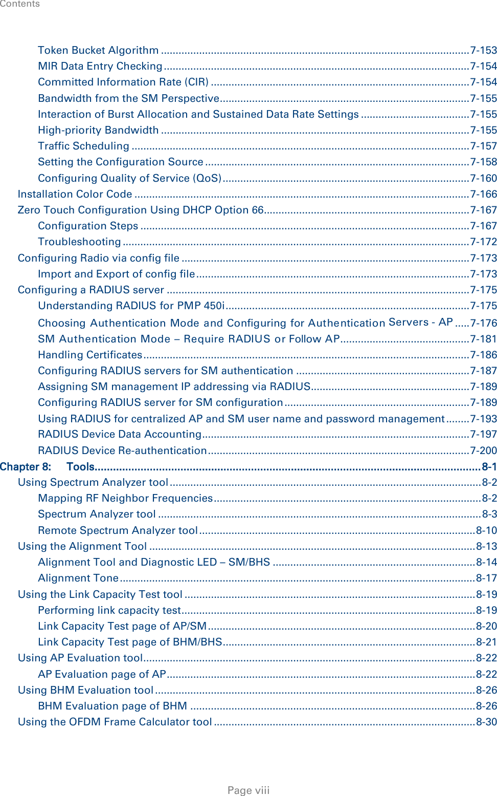 Contents     Page viii Token Bucket Algorithm ......................................................................................................... 7-153 MIR Data Entry Checking ........................................................................................................ 7-154 Committed Information Rate (CIR) ........................................................................................ 7-154 Bandwidth from the SM Perspective ..................................................................................... 7-155 Interaction of Burst Allocation and Sustained Data Rate Settings ..................................... 7-155 High-priority Bandwidth ......................................................................................................... 7-155 Traffic Scheduling ................................................................................................................... 7-157 Setting the Configuration Source .......................................................................................... 7-158 Configuring Quality of Service (QoS) .................................................................................... 7-160 Installation Color Code .................................................................................................................. 7-166 Zero Touch Configuration Using DHCP Option 66...................................................................... 7-167 Configuration Steps ................................................................................................................ 7-167 Troubleshooting ...................................................................................................................... 7-172 Configuring Radio via config file .................................................................................................. 7-173 Import and Export of config file ............................................................................................. 7-173 Configuring a RADIUS server ....................................................................................................... 7-175 Understanding RADIUS for PMP 450i ................................................................................... 7-175 Choosing Authentication Mode and Configuring for Authentication Servers - AP ..... 7-176 SM Authentication Mode – Require RADIUS or Follow AP ............................................ 7-181 Handling Certificates ............................................................................................................... 7-186 Configuring RADIUS servers for SM authentication ........................................................... 7-187 Assigning SM management IP addressing via RADIUS ...................................................... 7-189 Configuring RADIUS server for SM configuration ............................................................... 7-189 Using RADIUS for centralized AP and SM user name and password management ........ 7-193 RADIUS Device Data Accounting ........................................................................................... 7-197 RADIUS Device Re-authentication ......................................................................................... 7-200 Chapter 8: Tools .............................................................................................................................. 8-1 Using Spectrum Analyzer tool .......................................................................................................... 8-2 Mapping RF Neighbor Frequencies ........................................................................................... 8-2 Spectrum Analyzer tool .............................................................................................................. 8-3 Remote Spectrum Analyzer tool .............................................................................................. 8-10 Using the Alignment Tool ............................................................................................................... 8-13 Alignment Tool and Diagnostic LED – SM/BHS ..................................................................... 8-14 Alignment Tone ......................................................................................................................... 8-17 Using the Link Capacity Test tool ................................................................................................... 8-19 Performing link capacity test .................................................................................................... 8-19 Link Capacity Test page of AP/SM ........................................................................................... 8-20 Link Capacity Test page of BHM/BHS ...................................................................................... 8-21 Using AP Evaluation tool ................................................................................................................. 8-22 AP Evaluation page of AP ......................................................................................................... 8-22 Using BHM Evaluation tool ............................................................................................................. 8-26 BHM Evaluation page of BHM ................................................................................................. 8-26 Using the OFDM Frame Calculator tool ......................................................................................... 8-30 