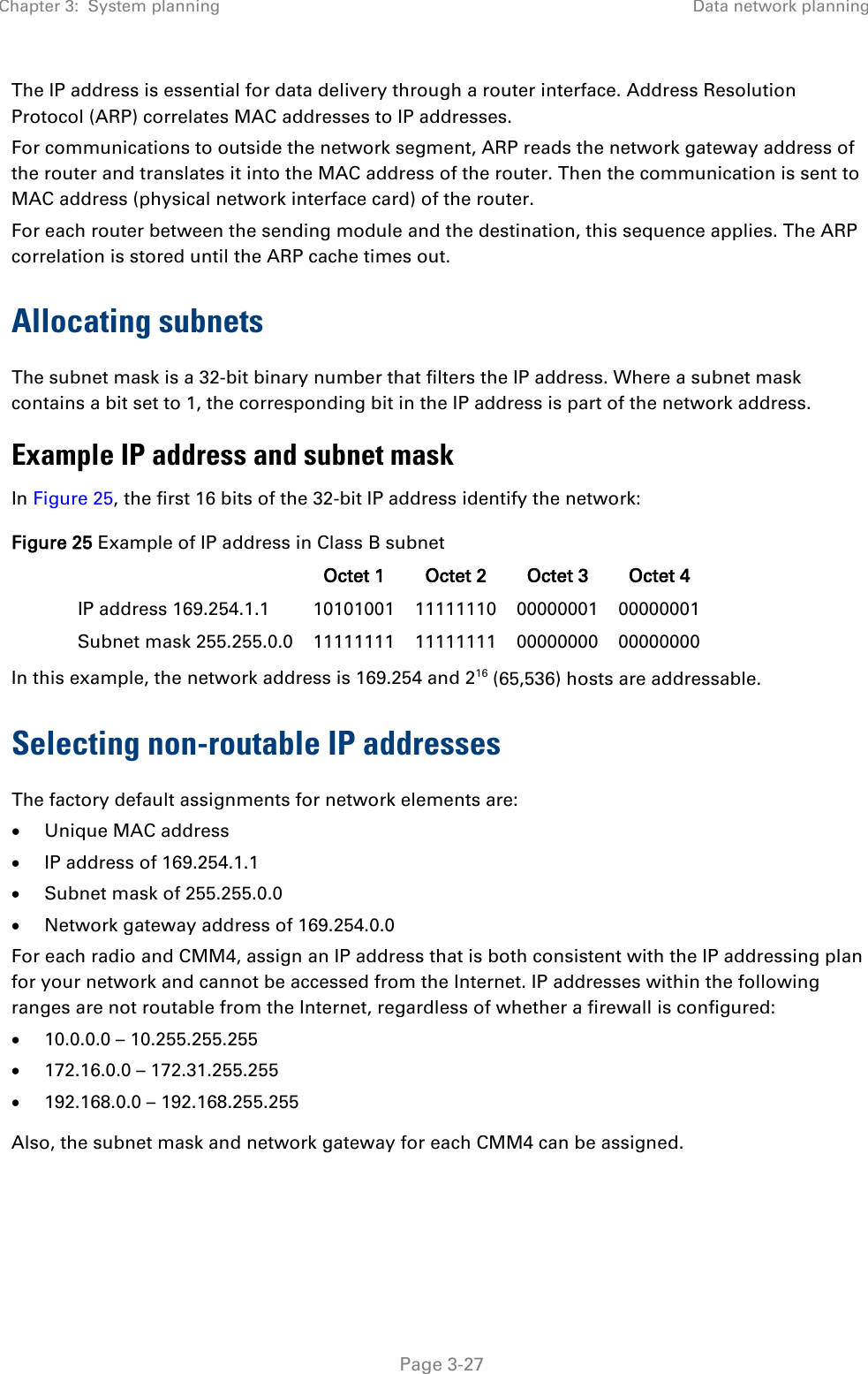 Chapter 3:  System planning Data network planning   Page 3-27 The IP address is essential for data delivery through a router interface. Address Resolution Protocol (ARP) correlates MAC addresses to IP addresses. For communications to outside the network segment, ARP reads the network gateway address of the router and translates it into the MAC address of the router. Then the communication is sent to MAC address (physical network interface card) of the router. For each router between the sending module and the destination, this sequence applies. The ARP correlation is stored until the ARP cache times out. Allocating subnets The subnet mask is a 32-bit binary number that filters the IP address. Where a subnet mask contains a bit set to 1, the corresponding bit in the IP address is part of the network address.    Example IP address and subnet mask In Figure 25, the first 16 bits of the 32-bit IP address identify the network: Figure 25 Example of IP address in Class B subnet  Octet 1 Octet 2 Octet 3 Octet 4 IP address 169.254.1.1 10101001 11111110 00000001 00000001 Subnet mask 255.255.0.0 11111111 11111111 00000000 00000000 In this example, the network address is 169.254 and 216 (65,536) hosts are addressable.  Selecting non-routable IP addresses The factory default assignments for network elements are: • Unique MAC address • IP address of 169.254.1.1 • Subnet mask of 255.255.0.0 • Network gateway address of 169.254.0.0 For each radio and CMM4, assign an IP address that is both consistent with the IP addressing plan for your network and cannot be accessed from the Internet. IP addresses within the following ranges are not routable from the Internet, regardless of whether a firewall is configured: • 10.0.0.0 – 10.255.255.255 • 172.16.0.0 – 172.31.255.255 • 192.168.0.0 – 192.168.255.255 Also, the subnet mask and network gateway for each CMM4 can be assigned. 