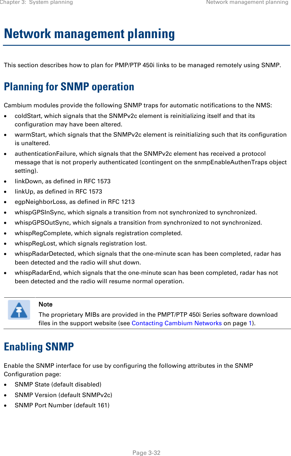 Chapter 3:  System planning Network management planning   Page 3-32 Network management planning This section describes how to plan for PMP/PTP 450i links to be managed remotely using SNMP. Planning for SNMP operation Cambium modules provide the following SNMP traps for automatic notifications to the NMS: • coldStart, which signals that the SNMPv2c element is reinitializing itself and that its configuration may have been altered. • warmStart, which signals that the SNMPv2c element is reinitializing such that its configuration is unaltered. • authenticationFailure, which signals that the SNMPv2c element has received a protocol message that is not properly authenticated (contingent on the snmpEnableAuthenTraps object setting). • linkDown, as defined in RFC 1573 • linkUp, as defined in RFC 1573 • egpNeighborLoss, as defined in RFC 1213 • whispGPSInSync, which signals a transition from not synchronized to synchronized. • whispGPSOutSync, which signals a transition from synchronized to not synchronized. • whispRegComplete, which signals registration completed.  • whispRegLost, which signals registration lost.  • whispRadarDetected, which signals that the one-minute scan has been completed, radar has been detected and the radio will shut down.  • whispRadarEnd, which signals that the one-minute scan has been completed, radar has not been detected and the radio will resume normal operation.    Note The proprietary MIBs are provided in the PMPT/PTP 450i Series software download files in the support website (see Contacting Cambium Networks on page 1). Enabling SNMP Enable the SNMP interface for use by configuring the following attributes in the SNMP Configuration page: • SNMP State (default disabled) • SNMP Version (default SNMPv2c) • SNMP Port Number (default 161) 