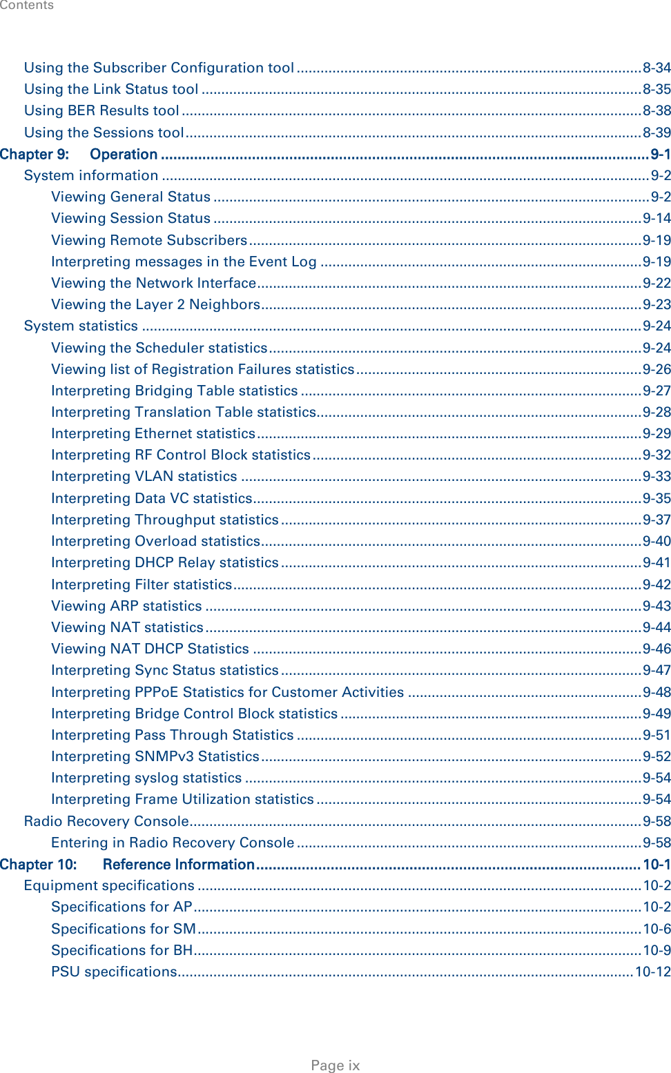 Contents     Page ix Using the Subscriber Configuration tool ....................................................................................... 8-34 Using the Link Status tool ............................................................................................................... 8-35 Using BER Results tool .................................................................................................................... 8-38 Using the Sessions tool ................................................................................................................... 8-39 Chapter 9: Operation ...................................................................................................................... 9-1 System information ........................................................................................................................... 9-2 Viewing General Status .............................................................................................................. 9-2 Viewing Session Status ............................................................................................................ 9-14 Viewing Remote Subscribers ................................................................................................... 9-19 Interpreting messages in the Event Log ................................................................................. 9-19 Viewing the Network Interface ................................................................................................. 9-22 Viewing the Layer 2 Neighbors ................................................................................................ 9-23 System statistics .............................................................................................................................. 9-24 Viewing the Scheduler statistics .............................................................................................. 9-24 Viewing list of Registration Failures statistics ........................................................................ 9-26 Interpreting Bridging Table statistics ...................................................................................... 9-27 Interpreting Translation Table statistics.................................................................................. 9-28 Interpreting Ethernet statistics ................................................................................................. 9-29 Interpreting RF Control Block statistics ................................................................................... 9-32 Interpreting VLAN statistics ..................................................................................................... 9-33 Interpreting Data VC statistics .................................................................................................. 9-35 Interpreting Throughput statistics ........................................................................................... 9-37 Interpreting Overload statistics ................................................................................................ 9-40 Interpreting DHCP Relay statistics ........................................................................................... 9-41 Interpreting Filter statistics ....................................................................................................... 9-42 Viewing ARP statistics .............................................................................................................. 9-43 Viewing NAT statistics .............................................................................................................. 9-44 Viewing NAT DHCP Statistics .................................................................................................. 9-46 Interpreting Sync Status statistics ........................................................................................... 9-47 Interpreting PPPoE Statistics for Customer Activities ........................................................... 9-48 Interpreting Bridge Control Block statistics ............................................................................ 9-49 Interpreting Pass Through Statistics ....................................................................................... 9-51 Interpreting SNMPv3 Statistics ................................................................................................ 9-52 Interpreting syslog statistics .................................................................................................... 9-54 Interpreting Frame Utilization statistics .................................................................................. 9-54 Radio Recovery Console .................................................................................................................. 9-58 Entering in Radio Recovery Console ....................................................................................... 9-58 Chapter 10: Reference Information ............................................................................................. 10-1 Equipment specifications ................................................................................................................ 10-2 Specifications for AP ................................................................................................................. 10-2 Specifications for SM ................................................................................................................ 10-6 Specifications for BH ................................................................................................................. 10-9 PSU specifications ................................................................................................................... 10-12 