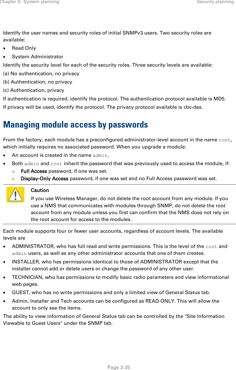 Chapter 3:  System planning Security planning   Page 3-35  Identify the user names and security roles of initial SNMPv3 users. Two security roles are available: • Read Only • System Administrator Identify the security level for each of the security roles. Three security levels are available:  (a) No authentication, no privacy (b) Authentication, no privacy (c) Authentication, privacy If authentication is required, identify the protocol. The authentication protocol available is MD5. If privacy will be used, identify the protocol. The privacy protocol available is cbc-des. Managing module access by passwords From the factory, each module has a preconfigured administrator-level account in the name root, which initially requires no associated password. When you upgrade a module: • An account is created in the name admin. • Both admin and root inherit the password that was previously used to access the module, if: o Full Access password, if one was set. o Display-Only Access password, if one was set and no Full Access password was set.  Caution If you use Wireless Manager, do not delete the root account from any module. If you use a NMS that communicates with modules through SNMP, do not delete the root account from any module unless you first can confirm that the NMS does not rely on the root account for access to the modules. Each module supports four or fewer user accounts, regardless of account levels. The available levels are  • ADMINISTRATOR, who has full read and write permissions. This is the level of the root and admin users, as well as any other administrator accounts that one of them creates. • INSTALLER, who has permissions identical to those of ADMINISTRATOR except that the installer cannot add or delete users or change the password of any other user. • TECHNICIAN, who has permissions to modify basic radio parameters and view informational web pages. • GUEST, who has no write permissions and only a limited view of General Status tab. • Admin, Installer and Tech accounts can be configured as READ-ONLY. This will allow the account to only see the items. The ability to view information of General Status tab can be controlled by the &quot;Site Information Viewable to Guest Users&quot; under the SNMP tab. 