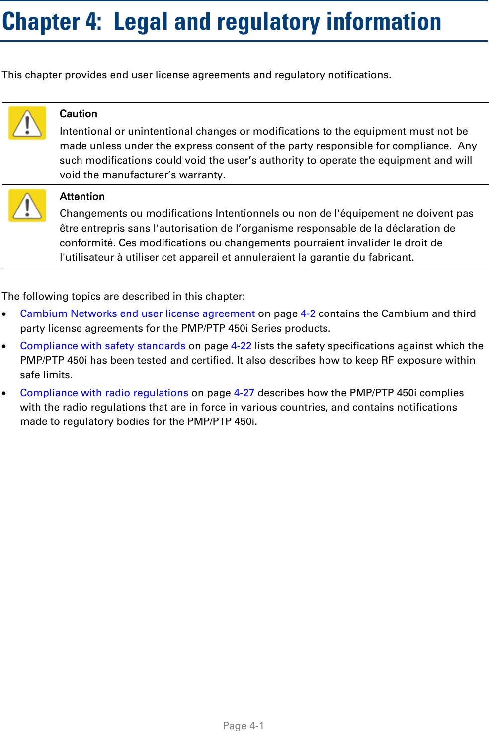   Page 4-1 Chapter 4:  Legal and regulatory information This chapter provides end user license agreements and regulatory notifications.    Caution Intentional or unintentional changes or modifications to the equipment must not be made unless under the express consent of the party responsible for compliance.  Any such modifications could void the user’s authority to operate the equipment and will void the manufacturer’s warranty.  Attention Changements ou modifications Intentionnels ou non de l&apos;équipement ne doivent pas être entrepris sans l&apos;autorisation de l’organisme responsable de la déclaration de conformité. Ces modifications ou changements pourraient invalider le droit de l&apos;utilisateur à utiliser cet appareil et annuleraient la garantie du fabricant.  The following topics are described in this chapter: • Cambium Networks end user license agreement on page 4-2 contains the Cambium and third party license agreements for the PMP/PTP 450i Series products. • Compliance with safety standards on page 4-22 lists the safety specifications against which the PMP/PTP 450i has been tested and certified. It also describes how to keep RF exposure within safe limits. • Compliance with radio regulations on page 4-27 describes how the PMP/PTP 450i complies with the radio regulations that are in force in various countries, and contains notifications made to regulatory bodies for the PMP/PTP 450i.  