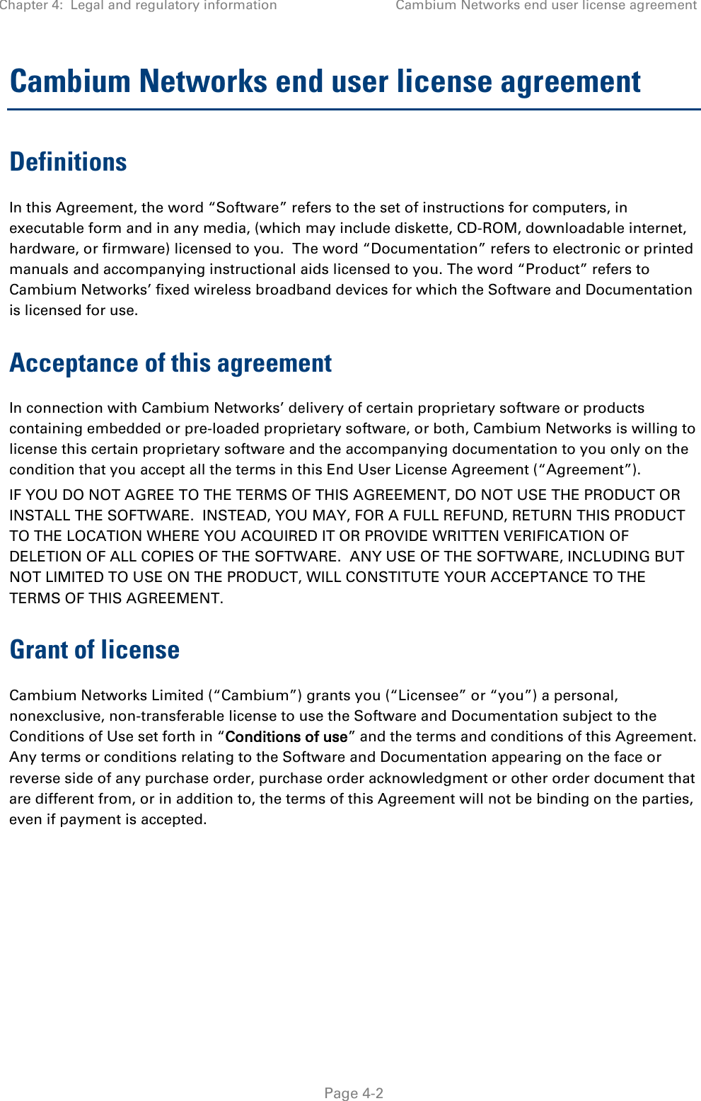 Chapter 4:  Legal and regulatory information Cambium Networks end user license agreement   Page 4-2 Cambium Networks end user license agreement Definitions In this Agreement, the word “Software” refers to the set of instructions for computers, in executable form and in any media, (which may include diskette, CD-ROM, downloadable internet, hardware, or firmware) licensed to you.  The word “Documentation” refers to electronic or printed manuals and accompanying instructional aids licensed to you. The word “Product” refers to Cambium Networks’ fixed wireless broadband devices for which the Software and Documentation is licensed for use. Acceptance of this agreement In connection with Cambium Networks’ delivery of certain proprietary software or products containing embedded or pre-loaded proprietary software, or both, Cambium Networks is willing to license this certain proprietary software and the accompanying documentation to you only on the condition that you accept all the terms in this End User License Agreement (“Agreement”). IF YOU DO NOT AGREE TO THE TERMS OF THIS AGREEMENT, DO NOT USE THE PRODUCT OR INSTALL THE SOFTWARE.  INSTEAD, YOU MAY, FOR A FULL REFUND, RETURN THIS PRODUCT TO THE LOCATION WHERE YOU ACQUIRED IT OR PROVIDE WRITTEN VERIFICATION OF DELETION OF ALL COPIES OF THE SOFTWARE.  ANY USE OF THE SOFTWARE, INCLUDING BUT NOT LIMITED TO USE ON THE PRODUCT, WILL CONSTITUTE YOUR ACCEPTANCE TO THE TERMS OF THIS AGREEMENT.  Grant of license Cambium Networks Limited (“Cambium”) grants you (“Licensee” or “you”) a personal, nonexclusive, non-transferable license to use the Software and Documentation subject to the Conditions of Use set forth in “Conditions of use” and the terms and conditions of this Agreement.  Any terms or conditions relating to the Software and Documentation appearing on the face or reverse side of any purchase order, purchase order acknowledgment or other order document that are different from, or in addition to, the terms of this Agreement will not be binding on the parties, even if payment is accepted. 