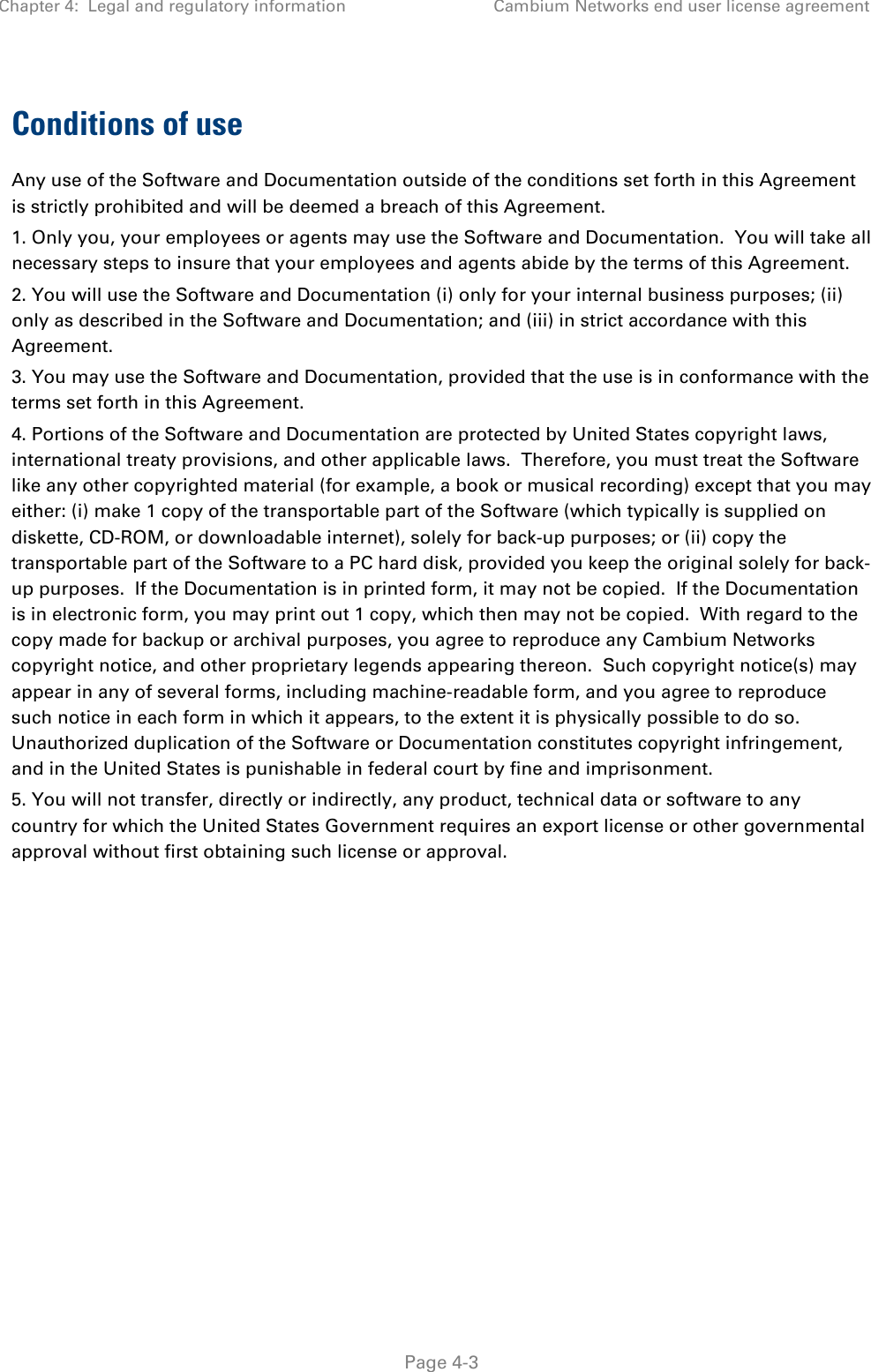 Chapter 4:  Legal and regulatory information Cambium Networks end user license agreement   Page 4-3 Conditions of use Any use of the Software and Documentation outside of the conditions set forth in this Agreement is strictly prohibited and will be deemed a breach of this Agreement.  1. Only you, your employees or agents may use the Software and Documentation.  You will take all necessary steps to insure that your employees and agents abide by the terms of this Agreement. 2. You will use the Software and Documentation (i) only for your internal business purposes; (ii) only as described in the Software and Documentation; and (iii) in strict accordance with this Agreement. 3. You may use the Software and Documentation, provided that the use is in conformance with the terms set forth in this Agreement.    4. Portions of the Software and Documentation are protected by United States copyright laws, international treaty provisions, and other applicable laws.  Therefore, you must treat the Software like any other copyrighted material (for example, a book or musical recording) except that you may either: (i) make 1 copy of the transportable part of the Software (which typically is supplied on diskette, CD-ROM, or downloadable internet), solely for back-up purposes; or (ii) copy the transportable part of the Software to a PC hard disk, provided you keep the original solely for back-up purposes.  If the Documentation is in printed form, it may not be copied.  If the Documentation is in electronic form, you may print out 1 copy, which then may not be copied.  With regard to the copy made for backup or archival purposes, you agree to reproduce any Cambium Networks copyright notice, and other proprietary legends appearing thereon.  Such copyright notice(s) may appear in any of several forms, including machine-readable form, and you agree to reproduce such notice in each form in which it appears, to the extent it is physically possible to do so.  Unauthorized duplication of the Software or Documentation constitutes copyright infringement, and in the United States is punishable in federal court by fine and imprisonment.   5. You will not transfer, directly or indirectly, any product, technical data or software to any country for which the United States Government requires an export license or other governmental approval without first obtaining such license or approval.  