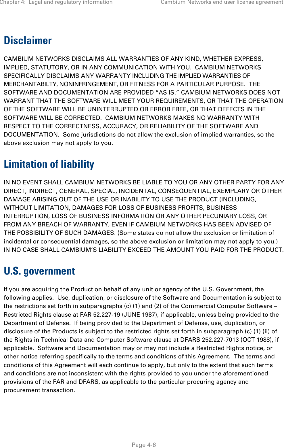 Chapter 4:  Legal and regulatory information Cambium Networks end user license agreement   Page 4-6 Disclaimer CAMBIUM NETWORKS DISCLAIMS ALL WARRANTIES OF ANY KIND, WHETHER EXPRESS, IMPLIED, STATUTORY, OR IN ANY COMMUNICATION WITH YOU.  CAMBIUM NETWORKS SPECIFICALLY DISCLAIMS ANY WARRANTY INCLUDING THE IMPLIED WARRANTIES OF MERCHANTABILTY, NONINFRINGEMENT, OR FITNESS FOR A PARTICULAR PURPOSE.  THE SOFTWARE AND DOCUMENTATION ARE PROVIDED “AS IS.” CAMBIUM NETWORKS DOES NOT WARRANT THAT THE SOFTWARE WILL MEET YOUR REQUIREMENTS, OR THAT THE OPERATION OF THE SOFTWARE WILL BE UNINTERRUPTED OR ERROR FREE, OR THAT DEFECTS IN THE SOFTWARE WILL BE CORRECTED.  CAMBIUM NETWORKS MAKES NO WARRANTY WITH RESPECT TO THE CORRECTNESS, ACCURACY, OR RELIABILITY OF THE SOFTWARE AND DOCUMENTATION.  Some jurisdictions do not allow the exclusion of implied warranties, so the above exclusion may not apply to you. Limitation of liability IN NO EVENT SHALL CAMBIUM NETWORKS BE LIABLE TO YOU OR ANY OTHER PARTY FOR ANY DIRECT, INDIRECT, GENERAL, SPECIAL, INCIDENTAL, CONSEQUENTIAL, EXEMPLARY OR OTHER DAMAGE ARISING OUT OF THE USE OR INABILITY TO USE THE PRODUCT (INCLUDING, WITHOUT LIMITATION, DAMAGES FOR LOSS OF BUSINESS PROFITS, BUSINESS INTERRUPTION, LOSS OF BUSINESS INFORMATION OR ANY OTHER PECUNIARY LOSS, OR FROM ANY BREACH OF WARRANTY, EVEN IF CAMBIUM NETWORKS HAS BEEN ADVISED OF THE POSSIBILITY OF SUCH DAMAGES. (Some states do not allow the exclusion or limitation of incidental or consequential damages, so the above exclusion or limitation may not apply to you.) IN NO CASE SHALL CAMBIUM’S LIABILITY EXCEED THE AMOUNT YOU PAID FOR THE PRODUCT. U.S. government If you are acquiring the Product on behalf of any unit or agency of the U.S. Government, the following applies.  Use, duplication, or disclosure of the Software and Documentation is subject to the restrictions set forth in subparagraphs (c) (1) and (2) of the Commercial Computer Software – Restricted Rights clause at FAR 52.227-19 (JUNE 1987), if applicable, unless being provided to the Department of Defense.  If being provided to the Department of Defense, use, duplication, or disclosure of the Products is subject to the restricted rights set forth in subparagraph (c) (1) (ii) of the Rights in Technical Data and Computer Software clause at DFARS 252.227-7013 (OCT 1988), if applicable.  Software and Documentation may or may not include a Restricted Rights notice, or other notice referring specifically to the terms and conditions of this Agreement.  The terms and conditions of this Agreement will each continue to apply, but only to the extent that such terms and conditions are not inconsistent with the rights provided to you under the aforementioned provisions of the FAR and DFARS, as applicable to the particular procuring agency and procurement transaction. 