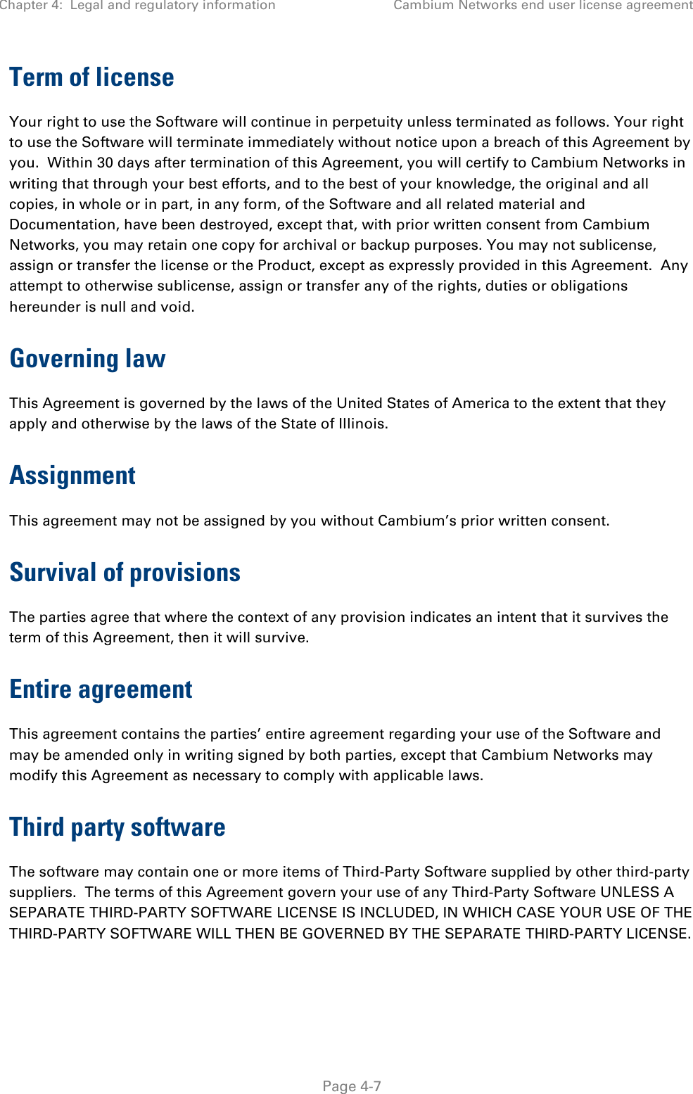 Chapter 4:  Legal and regulatory information Cambium Networks end user license agreement   Page 4-7 Term of license Your right to use the Software will continue in perpetuity unless terminated as follows. Your right to use the Software will terminate immediately without notice upon a breach of this Agreement by you.  Within 30 days after termination of this Agreement, you will certify to Cambium Networks in writing that through your best efforts, and to the best of your knowledge, the original and all copies, in whole or in part, in any form, of the Software and all related material and Documentation, have been destroyed, except that, with prior written consent from Cambium Networks, you may retain one copy for archival or backup purposes. You may not sublicense, assign or transfer the license or the Product, except as expressly provided in this Agreement.  Any attempt to otherwise sublicense, assign or transfer any of the rights, duties or obligations hereunder is null and void. Governing law This Agreement is governed by the laws of the United States of America to the extent that they apply and otherwise by the laws of the State of Illinois. Assignment This agreement may not be assigned by you without Cambium’s prior written consent. Survival of provisions The parties agree that where the context of any provision indicates an intent that it survives the term of this Agreement, then it will survive. Entire agreement This agreement contains the parties’ entire agreement regarding your use of the Software and may be amended only in writing signed by both parties, except that Cambium Networks may modify this Agreement as necessary to comply with applicable laws. Third party software The software may contain one or more items of Third-Party Software supplied by other third-party suppliers.  The terms of this Agreement govern your use of any Third-Party Software UNLESS A SEPARATE THIRD-PARTY SOFTWARE LICENSE IS INCLUDED, IN WHICH CASE YOUR USE OF THE THIRD-PARTY SOFTWARE WILL THEN BE GOVERNED BY THE SEPARATE THIRD-PARTY LICENSE.  