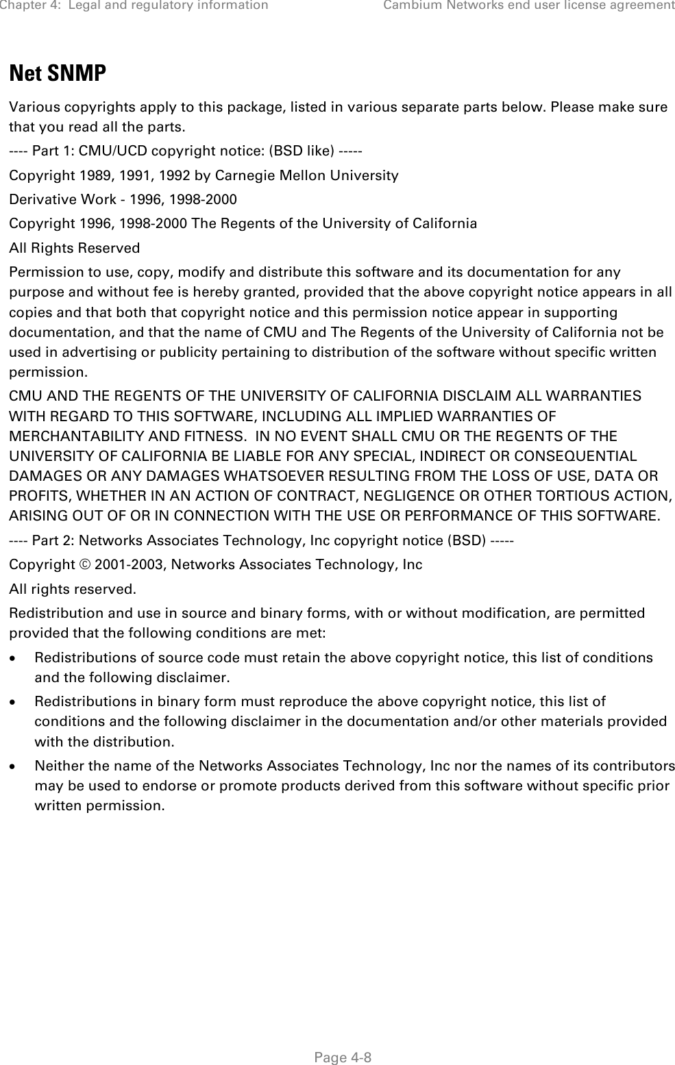 Chapter 4:  Legal and regulatory information Cambium Networks end user license agreement   Page 4-8 Net SNMP Various copyrights apply to this package, listed in various separate parts below. Please make sure that you read all the parts. ---- Part 1: CMU/UCD copyright notice: (BSD like) ----- Copyright 1989, 1991, 1992 by Carnegie Mellon University Derivative Work - 1996, 1998-2000 Copyright 1996, 1998-2000 The Regents of the University of California All Rights Reserved Permission to use, copy, modify and distribute this software and its documentation for any purpose and without fee is hereby granted, provided that the above copyright notice appears in all copies and that both that copyright notice and this permission notice appear in supporting documentation, and that the name of CMU and The Regents of the University of California not be used in advertising or publicity pertaining to distribution of the software without specific written permission. CMU AND THE REGENTS OF THE UNIVERSITY OF CALIFORNIA DISCLAIM ALL WARRANTIES WITH REGARD TO THIS SOFTWARE, INCLUDING ALL IMPLIED WARRANTIES OF MERCHANTABILITY AND FITNESS.  IN NO EVENT SHALL CMU OR THE REGENTS OF THE UNIVERSITY OF CALIFORNIA BE LIABLE FOR ANY SPECIAL, INDIRECT OR CONSEQUENTIAL DAMAGES OR ANY DAMAGES WHATSOEVER RESULTING FROM THE LOSS OF USE, DATA OR PROFITS, WHETHER IN AN ACTION OF CONTRACT, NEGLIGENCE OR OTHER TORTIOUS ACTION, ARISING OUT OF OR IN CONNECTION WITH THE USE OR PERFORMANCE OF THIS SOFTWARE. ---- Part 2: Networks Associates Technology, Inc copyright notice (BSD) ----- Copyright © 2001-2003, Networks Associates Technology, Inc All rights reserved. Redistribution and use in source and binary forms, with or without modification, are permitted provided that the following conditions are met: • Redistributions of source code must retain the above copyright notice, this list of conditions and the following disclaimer. • Redistributions in binary form must reproduce the above copyright notice, this list of conditions and the following disclaimer in the documentation and/or other materials provided with the distribution. • Neither the name of the Networks Associates Technology, Inc nor the names of its contributors may be used to endorse or promote products derived from this software without specific prior written permission. 