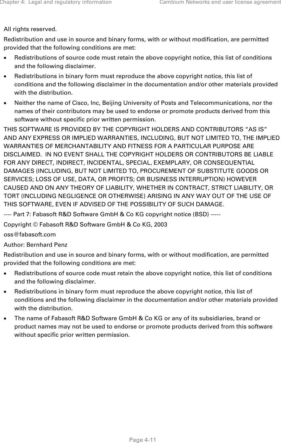 Chapter 4:  Legal and regulatory information Cambium Networks end user license agreement   Page 4-11 All rights reserved. Redistribution and use in source and binary forms, with or without modification, are permitted provided that the following conditions are met: • Redistributions of source code must retain the above copyright notice, this list of conditions and the following disclaimer. • Redistributions in binary form must reproduce the above copyright notice, this list of conditions and the following disclaimer in the documentation and/or other materials provided with the distribution. • Neither the name of Cisco, Inc, Beijing University of Posts and Telecommunications, nor the names of their contributors may be used to endorse or promote products derived from this software without specific prior written permission. THIS SOFTWARE IS PROVIDED BY THE COPYRIGHT HOLDERS AND CONTRIBUTORS “AS IS” AND ANY EXPRESS OR IMPLIED WARRANTIES, INCLUDING, BUT NOT LIMITED TO, THE IMPLIED WARRANTIES OF MERCHANTABILITY AND FITNESS FOR A PARTICULAR PURPOSE ARE DISCLAIMED.  IN NO EVENT SHALL THE COPYRIGHT HOLDERS OR CONTRIBUTORS BE LIABLE FOR ANY DIRECT, INDIRECT, INCIDENTAL, SPECIAL, EXEMPLARY, OR CONSEQUENTIAL DAMAGES (INCLUDING, BUT NOT LIMITED TO, PROCUREMENT OF SUBSTITUTE GOODS OR SERVICES; LOSS OF USE, DATA, OR PROFITS; OR BUSINESS INTERRUPTION) HOWEVER CAUSED AND ON ANY THEORY OF LIABILITY, WHETHER IN CONTRACT, STRICT LIABILITY, OR TORT (INCLUDING NEGLIGENCE OR OTHERWISE) ARISING IN ANY WAY OUT OF THE USE OF THIS SOFTWARE, EVEN IF ADVISED OF THE POSSIBILITY OF SUCH DAMAGE. ---- Part 7: Fabasoft R&amp;D Software GmbH &amp; Co KG copyright notice (BSD) ----- Copyright © Fabasoft R&amp;D Software GmbH &amp; Co KG, 2003 oss@fabasoft.com Author: Bernhard Penz Redistribution and use in source and binary forms, with or without modification, are permitted provided that the following conditions are met: • Redistributions of source code must retain the above copyright notice, this list of conditions and the following disclaimer. • Redistributions in binary form must reproduce the above copyright notice, this list of conditions and the following disclaimer in the documentation and/or other materials provided with the distribution. • The name of Fabasoft R&amp;D Software GmbH &amp; Co KG or any of its subsidiaries, brand or product names may not be used to endorse or promote products derived from this software without specific prior written permission. 