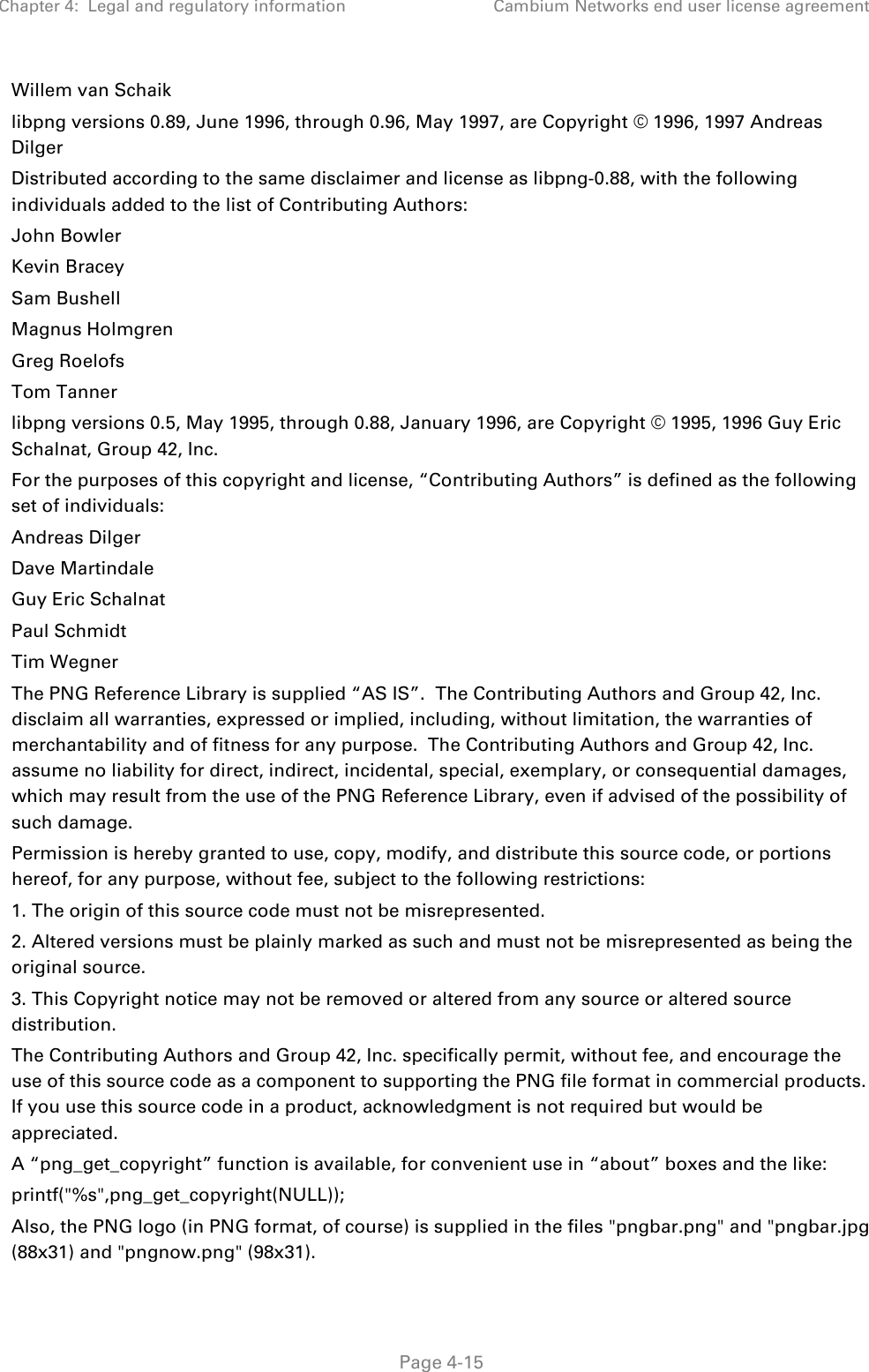 Chapter 4:  Legal and regulatory information Cambium Networks end user license agreement   Page 4-15 Willem van Schaik libpng versions 0.89, June 1996, through 0.96, May 1997, are Copyright © 1996, 1997 Andreas Dilger Distributed according to the same disclaimer and license as libpng-0.88, with the following individuals added to the list of Contributing Authors: John Bowler Kevin Bracey Sam Bushell Magnus Holmgren Greg Roelofs Tom Tanner libpng versions 0.5, May 1995, through 0.88, January 1996, are Copyright © 1995, 1996 Guy Eric Schalnat, Group 42, Inc. For the purposes of this copyright and license, “Contributing Authors” is defined as the following set of individuals: Andreas Dilger Dave Martindale Guy Eric Schalnat Paul Schmidt Tim Wegner The PNG Reference Library is supplied “AS IS”.  The Contributing Authors and Group 42, Inc. disclaim all warranties, expressed or implied, including, without limitation, the warranties of merchantability and of fitness for any purpose.  The Contributing Authors and Group 42, Inc. assume no liability for direct, indirect, incidental, special, exemplary, or consequential damages, which may result from the use of the PNG Reference Library, even if advised of the possibility of such damage. Permission is hereby granted to use, copy, modify, and distribute this source code, or portions hereof, for any purpose, without fee, subject to the following restrictions: 1. The origin of this source code must not be misrepresented. 2. Altered versions must be plainly marked as such and must not be misrepresented as being the original source. 3. This Copyright notice may not be removed or altered from any source or altered source distribution. The Contributing Authors and Group 42, Inc. specifically permit, without fee, and encourage the use of this source code as a component to supporting the PNG file format in commercial products.  If you use this source code in a product, acknowledgment is not required but would be appreciated. A “png_get_copyright” function is available, for convenient use in “about” boxes and the like: printf(&quot;%s&quot;,png_get_copyright(NULL)); Also, the PNG logo (in PNG format, of course) is supplied in the files &quot;pngbar.png&quot; and &quot;pngbar.jpg (88x31) and &quot;pngnow.png&quot; (98x31). 