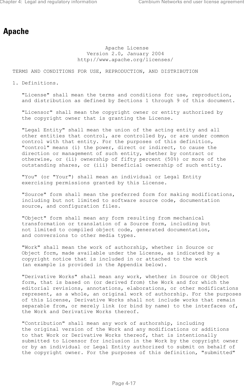 Chapter 4:  Legal and regulatory information Cambium Networks end user license agreement   Page 4-17 Apache                                   Apache License                            Version 2.0, January 2004                         http://www.apache.org/licenses/     TERMS AND CONDITIONS FOR USE, REPRODUCTION, AND DISTRIBUTION     1. Definitions.        &quot;License&quot; shall mean the terms and conditions for use, reproduction,       and distribution as defined by Sections 1 through 9 of this document.        &quot;Licensor&quot; shall mean the copyright owner or entity authorized by       the copyright owner that is granting the License.        &quot;Legal Entity&quot; shall mean the union of the acting entity and all       other entities that control, are controlled by, or are under common       control with that entity. For the purposes of this definition,       &quot;control&quot; means (i) the power, direct or indirect, to cause the       direction or management of such entity, whether by contract or       otherwise, or (ii) ownership of fifty percent (50%) or more of the       outstanding shares, or (iii) beneficial ownership of such entity.        &quot;You&quot; (or &quot;Your&quot;) shall mean an individual or Legal Entity       exercising permissions granted by this License.        &quot;Source&quot; form shall mean the preferred form for making modifications,       including but not limited to software source code, documentation       source, and configuration files.        &quot;Object&quot; form shall mean any form resulting from mechanical       transformation or translation of a Source form, including but       not limited to compiled object code, generated documentation,       and conversions to other media types.        &quot;Work&quot; shall mean the work of authorship, whether in Source or       Object form, made available under the License, as indicated by a       copyright notice that is included in or attached to the work       (an example is provided in the Appendix below).        &quot;Derivative Works&quot; shall mean any work, whether in Source or Object       form, that is based on (or derived from) the Work and for which the       editorial revisions, annotations, elaborations, or other modifications       represent, as a whole, an original work of authorship. For the purposes       of this License, Derivative Works shall not include works that remain       separable from, or merely link (or bind by name) to the interfaces of,       the Work and Derivative Works thereof.        &quot;Contribution&quot; shall mean any work of authorship, including       the original version of the Work and any modifications or additions       to that Work or Derivative Works thereof, that is intentionally       submitted to Licensor for inclusion in the Work by the copyright owner       or by an individual or Legal Entity authorized to submit on behalf of       the copyright owner. For the purposes of this definition, &quot;submitted&quot; 