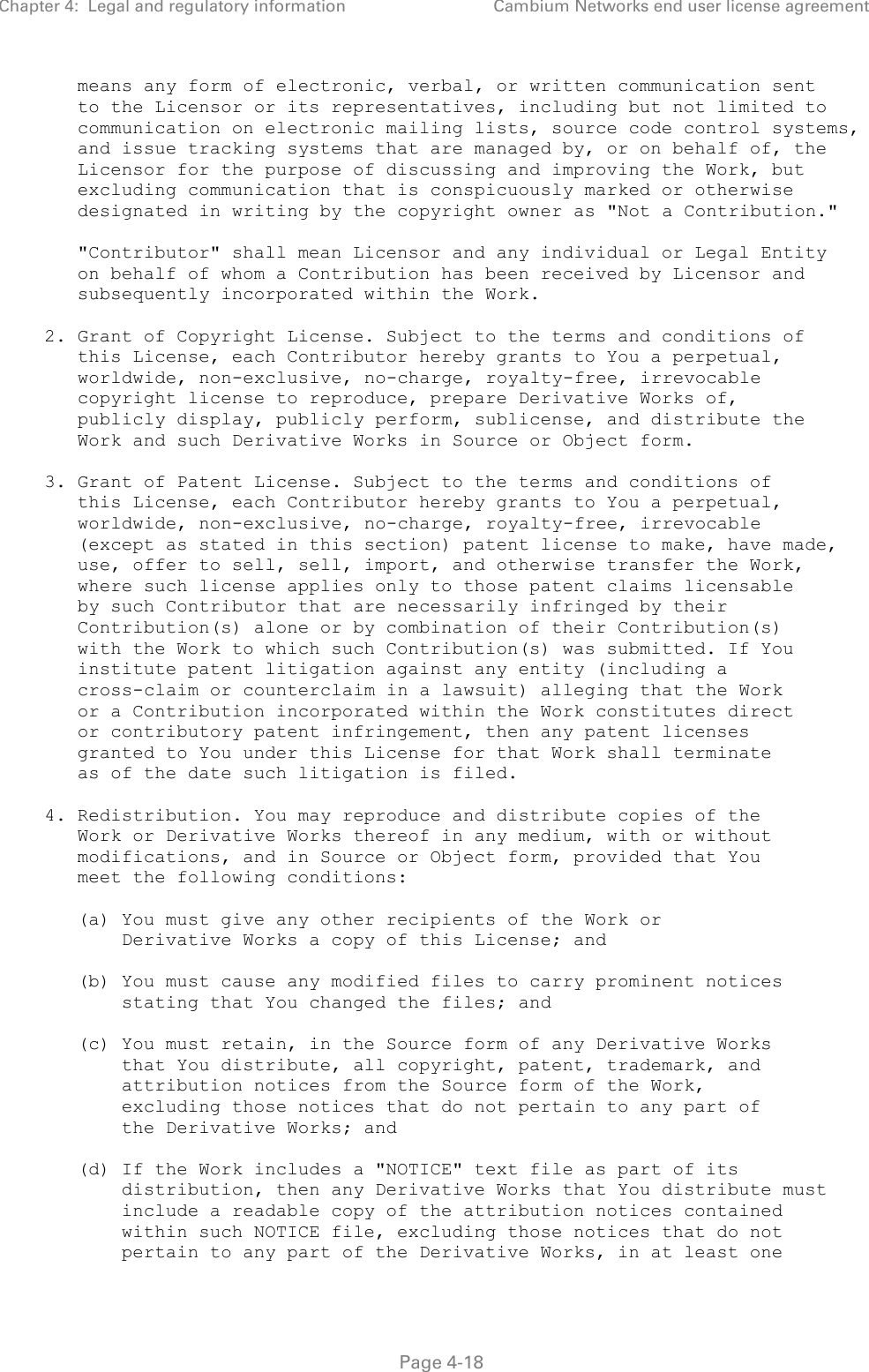 Chapter 4:  Legal and regulatory information Cambium Networks end user license agreement   Page 4-18       means any form of electronic, verbal, or written communication sent       to the Licensor or its representatives, including but not limited to       communication on electronic mailing lists, source code control systems,       and issue tracking systems that are managed by, or on behalf of, the       Licensor for the purpose of discussing and improving the Work, but       excluding communication that is conspicuously marked or otherwise       designated in writing by the copyright owner as &quot;Not a Contribution.&quot;        &quot;Contributor&quot; shall mean Licensor and any individual or Legal Entity       on behalf of whom a Contribution has been received by Licensor and       subsequently incorporated within the Work.     2. Grant of Copyright License. Subject to the terms and conditions of       this License, each Contributor hereby grants to You a perpetual,       worldwide, non-exclusive, no-charge, royalty-free, irrevocable       copyright license to reproduce, prepare Derivative Works of,       publicly display, publicly perform, sublicense, and distribute the       Work and such Derivative Works in Source or Object form.     3. Grant of Patent License. Subject to the terms and conditions of       this License, each Contributor hereby grants to You a perpetual,       worldwide, non-exclusive, no-charge, royalty-free, irrevocable       (except as stated in this section) patent license to make, have made,       use, offer to sell, sell, import, and otherwise transfer the Work,       where such license applies only to those patent claims licensable       by such Contributor that are necessarily infringed by their       Contribution(s) alone or by combination of their Contribution(s)       with the Work to which such Contribution(s) was submitted. If You       institute patent litigation against any entity (including a       cross-claim or counterclaim in a lawsuit) alleging that the Work       or a Contribution incorporated within the Work constitutes direct       or contributory patent infringement, then any patent licenses       granted to You under this License for that Work shall terminate       as of the date such litigation is filed.     4. Redistribution. You may reproduce and distribute copies of the       Work or Derivative Works thereof in any medium, with or without       modifications, and in Source or Object form, provided that You       meet the following conditions:        (a) You must give any other recipients of the Work or           Derivative Works a copy of this License; and        (b) You must cause any modified files to carry prominent notices           stating that You changed the files; and        (c) You must retain, in the Source form of any Derivative Works           that You distribute, all copyright, patent, trademark, and           attribution notices from the Source form of the Work,           excluding those notices that do not pertain to any part of           the Derivative Works; and        (d) If the Work includes a &quot;NOTICE&quot; text file as part of its           distribution, then any Derivative Works that You distribute must           include a readable copy of the attribution notices contained           within such NOTICE file, excluding those notices that do not           pertain to any part of the Derivative Works, in at least one 