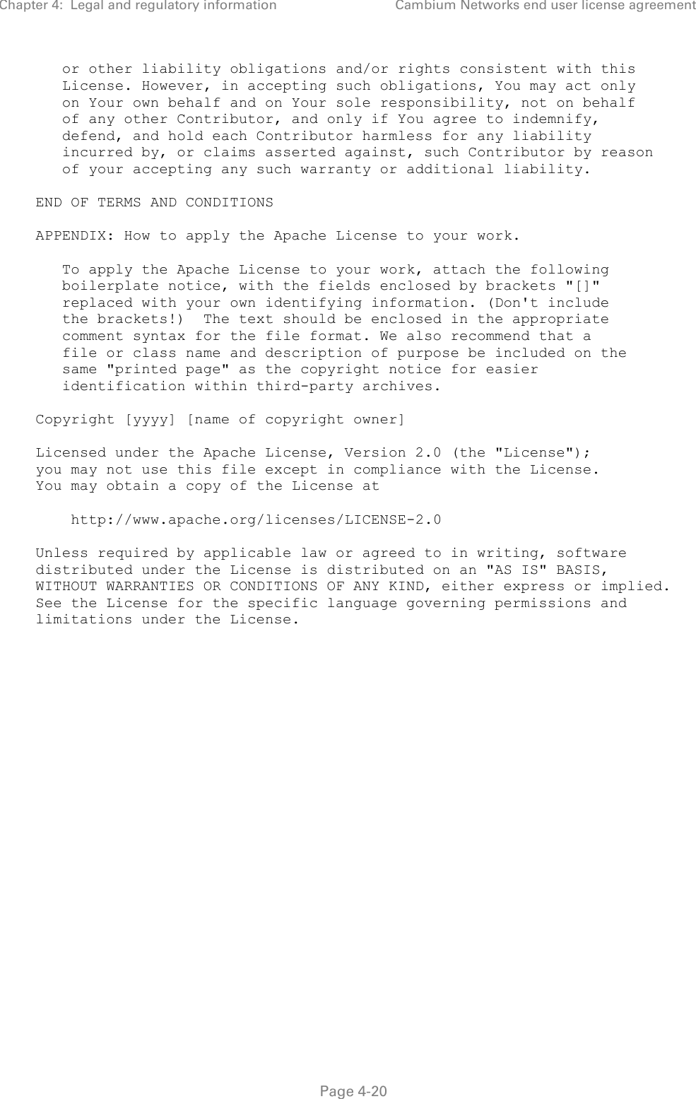 Chapter 4:  Legal and regulatory information Cambium Networks end user license agreement   Page 4-20       or other liability obligations and/or rights consistent with this       License. However, in accepting such obligations, You may act only       on Your own behalf and on Your sole responsibility, not on behalf       of any other Contributor, and only if You agree to indemnify,       defend, and hold each Contributor harmless for any liability       incurred by, or claims asserted against, such Contributor by reason       of your accepting any such warranty or additional liability.     END OF TERMS AND CONDITIONS     APPENDIX: How to apply the Apache License to your work.        To apply the Apache License to your work, attach the following       boilerplate notice, with the fields enclosed by brackets &quot;[]&quot;       replaced with your own identifying information. (Don&apos;t include       the brackets!)  The text should be enclosed in the appropriate       comment syntax for the file format. We also recommend that a       file or class name and description of purpose be included on the       same &quot;printed page&quot; as the copyright notice for easier       identification within third-party archives.     Copyright [yyyy] [name of copyright owner]     Licensed under the Apache License, Version 2.0 (the &quot;License&quot;);    you may not use this file except in compliance with the License.    You may obtain a copy of the License at         http://www.apache.org/licenses/LICENSE-2.0     Unless required by applicable law or agreed to in writing, software    distributed under the License is distributed on an &quot;AS IS&quot; BASIS,    WITHOUT WARRANTIES OR CONDITIONS OF ANY KIND, either express or implied.    See the License for the specific language governing permissions and    limitations under the License.  