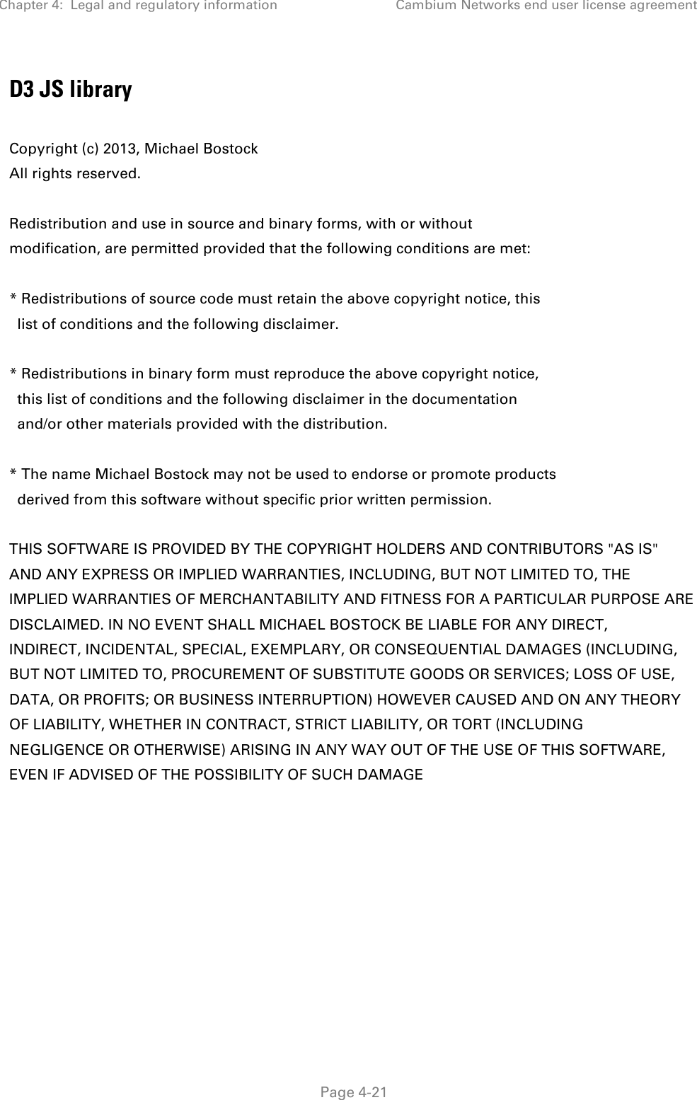 Chapter 4:  Legal and regulatory information Cambium Networks end user license agreement   Page 4-21 D3 JS library  Copyright (c) 2013, Michael Bostock All rights reserved.  Redistribution and use in source and binary forms, with or without modification, are permitted provided that the following conditions are met:  * Redistributions of source code must retain the above copyright notice, this   list of conditions and the following disclaimer.  * Redistributions in binary form must reproduce the above copyright notice,   this list of conditions and the following disclaimer in the documentation   and/or other materials provided with the distribution.  * The name Michael Bostock may not be used to endorse or promote products   derived from this software without specific prior written permission.  THIS SOFTWARE IS PROVIDED BY THE COPYRIGHT HOLDERS AND CONTRIBUTORS &quot;AS IS&quot; AND ANY EXPRESS OR IMPLIED WARRANTIES, INCLUDING, BUT NOT LIMITED TO, THE IMPLIED WARRANTIES OF MERCHANTABILITY AND FITNESS FOR A PARTICULAR PURPOSE ARE DISCLAIMED. IN NO EVENT SHALL MICHAEL BOSTOCK BE LIABLE FOR ANY DIRECT, INDIRECT, INCIDENTAL, SPECIAL, EXEMPLARY, OR CONSEQUENTIAL DAMAGES (INCLUDING, BUT NOT LIMITED TO, PROCUREMENT OF SUBSTITUTE GOODS OR SERVICES; LOSS OF USE, DATA, OR PROFITS; OR BUSINESS INTERRUPTION) HOWEVER CAUSED AND ON ANY THEORY OF LIABILITY, WHETHER IN CONTRACT, STRICT LIABILITY, OR TORT (INCLUDING NEGLIGENCE OR OTHERWISE) ARISING IN ANY WAY OUT OF THE USE OF THIS SOFTWARE, EVEN IF ADVISED OF THE POSSIBILITY OF SUCH DAMAGE   