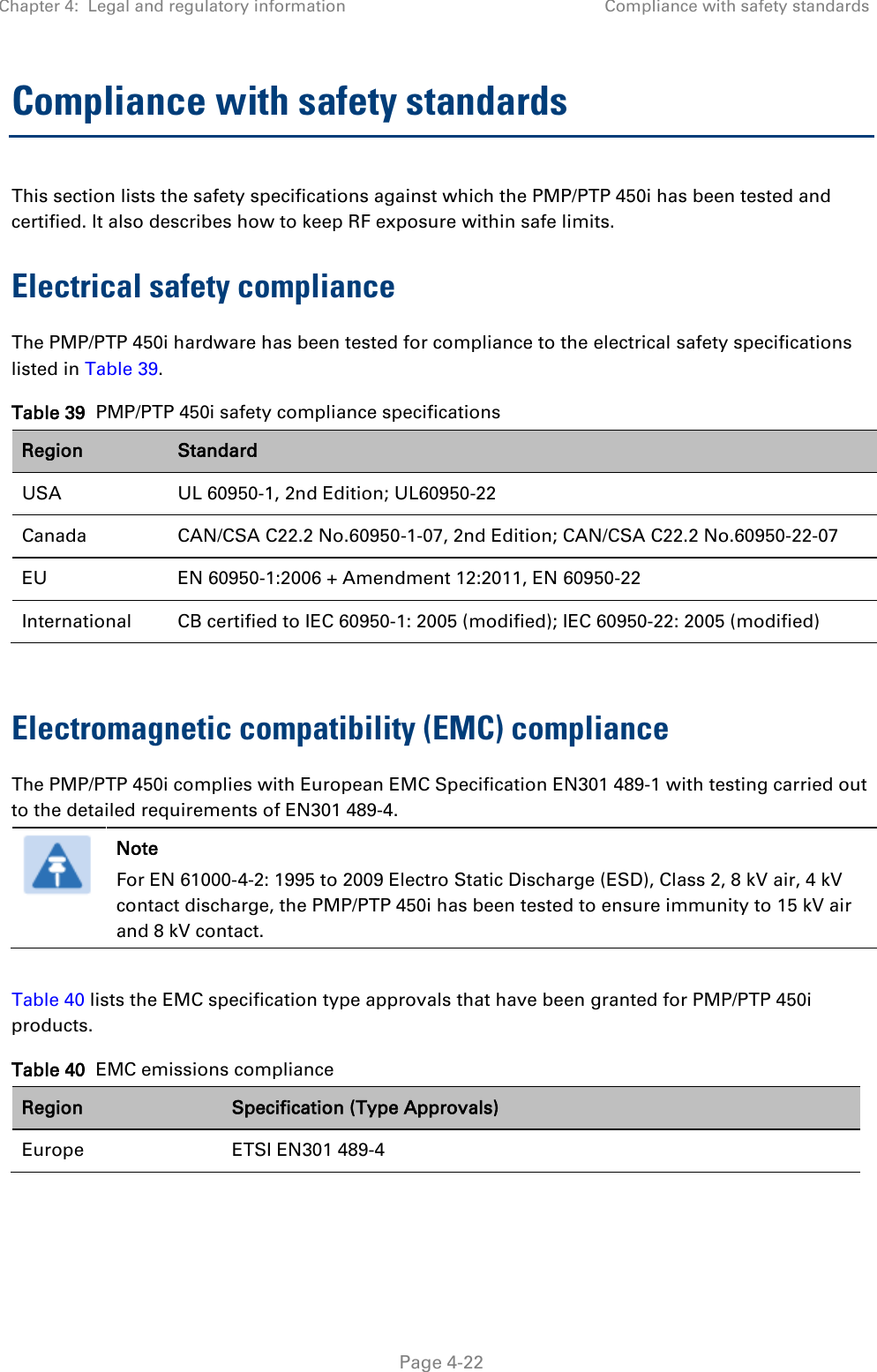 Chapter 4:  Legal and regulatory information Compliance with safety standards   Page 4-22 Compliance with safety standards This section lists the safety specifications against which the PMP/PTP 450i has been tested and certified. It also describes how to keep RF exposure within safe limits. Electrical safety compliance  The PMP/PTP 450i hardware has been tested for compliance to the electrical safety specifications listed in Table 39. Table 39  PMP/PTP 450i safety compliance specifications Region Standard USA UL 60950-1, 2nd Edition; UL60950-22 Canada CAN/CSA C22.2 No.60950-1-07, 2nd Edition; CAN/CSA C22.2 No.60950-22-07 EU EN 60950-1:2006 + Amendment 12:2011, EN 60950-22 International CB certified to IEC 60950-1: 2005 (modified); IEC 60950-22: 2005 (modified)  Electromagnetic compatibility (EMC) compliance The PMP/PTP 450i complies with European EMC Specification EN301 489-1 with testing carried out to the detailed requirements of EN301 489-4.   Note For EN 61000-4-2: 1995 to 2009 Electro Static Discharge (ESD), Class 2, 8 kV air, 4 kV contact discharge, the PMP/PTP 450i has been tested to ensure immunity to 15 kV air and 8 kV contact.  Table 40 lists the EMC specification type approvals that have been granted for PMP/PTP 450i products. Table 40  EMC emissions compliance Region Specification (Type Approvals) Europe ETSI EN301 489-4  