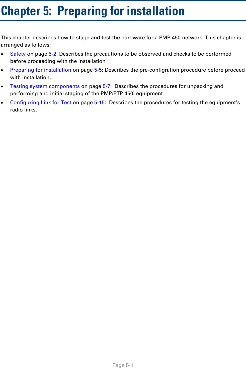   Page 5-1 Chapter 5:  Preparing for installation This chapter describes how to stage and test the hardware for a PMP 450 network. This chapter is arranged as follows: • Safety on page 5-2: Describes the precautions to be observed and checks to be performed before proceeding with the installation • Preparing for installation on page 5-5: Describes the pre-configration procedure before proceed with installation. • Testing system components on page 5-7:  Describes the procedures for unpacking and performing and initial staging of the PMP/PTP 450i equipment • Configuring Link for Test on page 5-15:  Describes the procedures for testing the equipment’s radio links. 