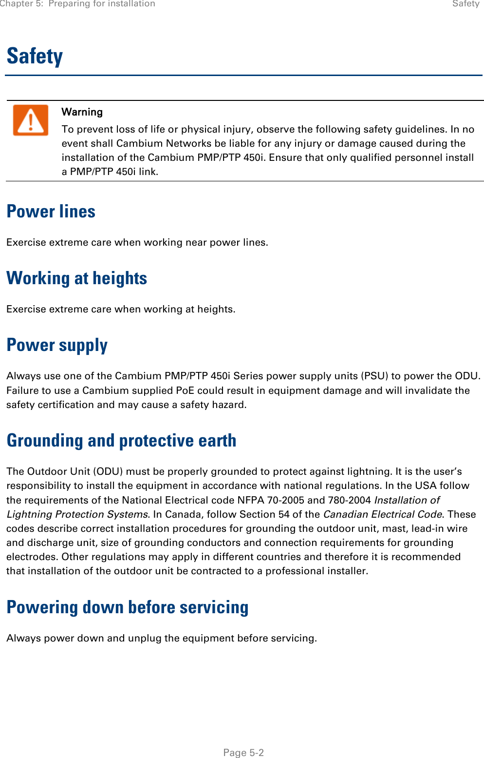 Chapter 5:  Preparing for installation  Safety   Page 5-2 Safety  Warning To prevent loss of life or physical injury, observe the following safety guidelines. In no event shall Cambium Networks be liable for any injury or damage caused during the installation of the Cambium PMP/PTP 450i. Ensure that only qualified personnel install a PMP/PTP 450i link. Power lines Exercise extreme care when working near power lines. Working at heights Exercise extreme care when working at heights. Power supply Always use one of the Cambium PMP/PTP 450i Series power supply units (PSU) to power the ODU. Failure to use a Cambium supplied PoE could result in equipment damage and will invalidate the safety certification and may cause a safety hazard. Grounding and protective earth The Outdoor Unit (ODU) must be properly grounded to protect against lightning. It is the user’s responsibility to install the equipment in accordance with national regulations. In the USA follow the requirements of the National Electrical code NFPA 70-2005 and 780-2004 Installation of Lightning Protection Systems. In Canada, follow Section 54 of the Canadian Electrical Code. These codes describe correct installation procedures for grounding the outdoor unit, mast, lead-in wire and discharge unit, size of grounding conductors and connection requirements for grounding electrodes. Other regulations may apply in different countries and therefore it is recommended that installation of the outdoor unit be contracted to a professional installer. Powering down before servicing Always power down and unplug the equipment before servicing.  