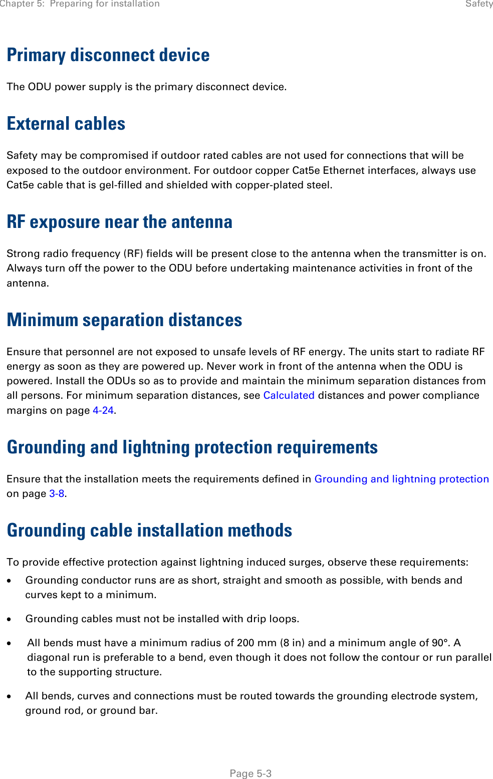 Chapter 5:  Preparing for installation  Safety   Page 5-3 Primary disconnect device The ODU power supply is the primary disconnect device.  External cables Safety may be compromised if outdoor rated cables are not used for connections that will be exposed to the outdoor environment. For outdoor copper Cat5e Ethernet interfaces, always use Cat5e cable that is gel-filled and shielded with copper-plated steel.  RF exposure near the antenna Strong radio frequency (RF) fields will be present close to the antenna when the transmitter is on. Always turn off the power to the ODU before undertaking maintenance activities in front of the antenna. Minimum separation distances Ensure that personnel are not exposed to unsafe levels of RF energy. The units start to radiate RF energy as soon as they are powered up. Never work in front of the antenna when the ODU is powered. Install the ODUs so as to provide and maintain the minimum separation distances from all persons. For minimum separation distances, see Calculated distances and power compliance margins on page 4-24. Grounding and lightning protection requirements Ensure that the installation meets the requirements defined in Grounding and lightning protection on page 3-8.  Grounding cable installation methods To provide effective protection against lightning induced surges, observe these requirements: • Grounding conductor runs are as short, straight and smooth as possible, with bends and curves kept to a minimum. • Grounding cables must not be installed with drip loops. • All bends must have a minimum radius of 200 mm (8 in) and a minimum angle of 90°. A diagonal run is preferable to a bend, even though it does not follow the contour or run parallel to the supporting structure. • All bends, curves and connections must be routed towards the grounding electrode system, ground rod, or ground bar. 