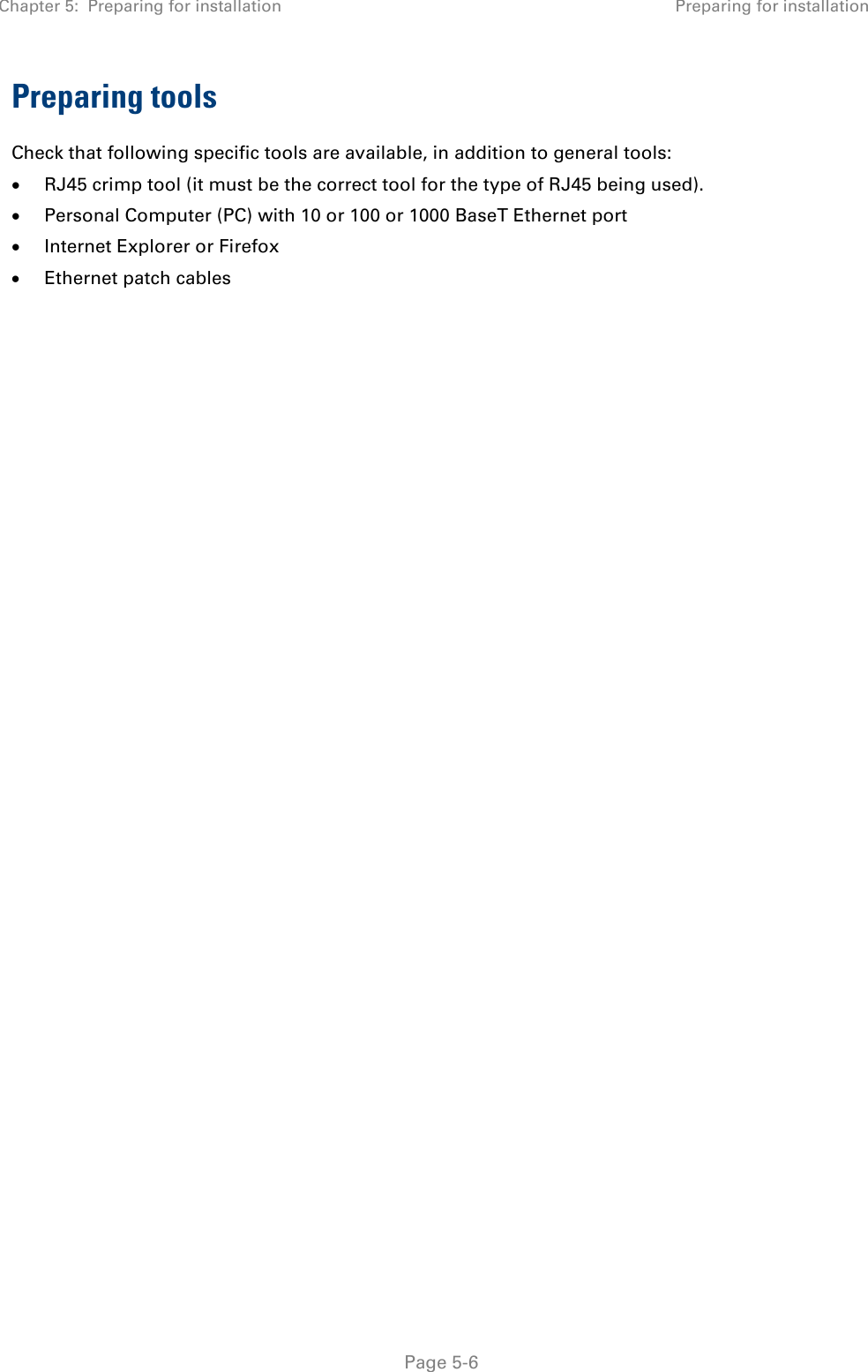 Chapter 5:  Preparing for installation Preparing for installation   Page 5-6 Preparing tools Check that following specific tools are available, in addition to general tools:  • RJ45 crimp tool (it must be the correct tool for the type of RJ45 being used). • Personal Computer (PC) with 10 or 100 or 1000 BaseT Ethernet port  • Internet Explorer or Firefox • Ethernet patch cables   