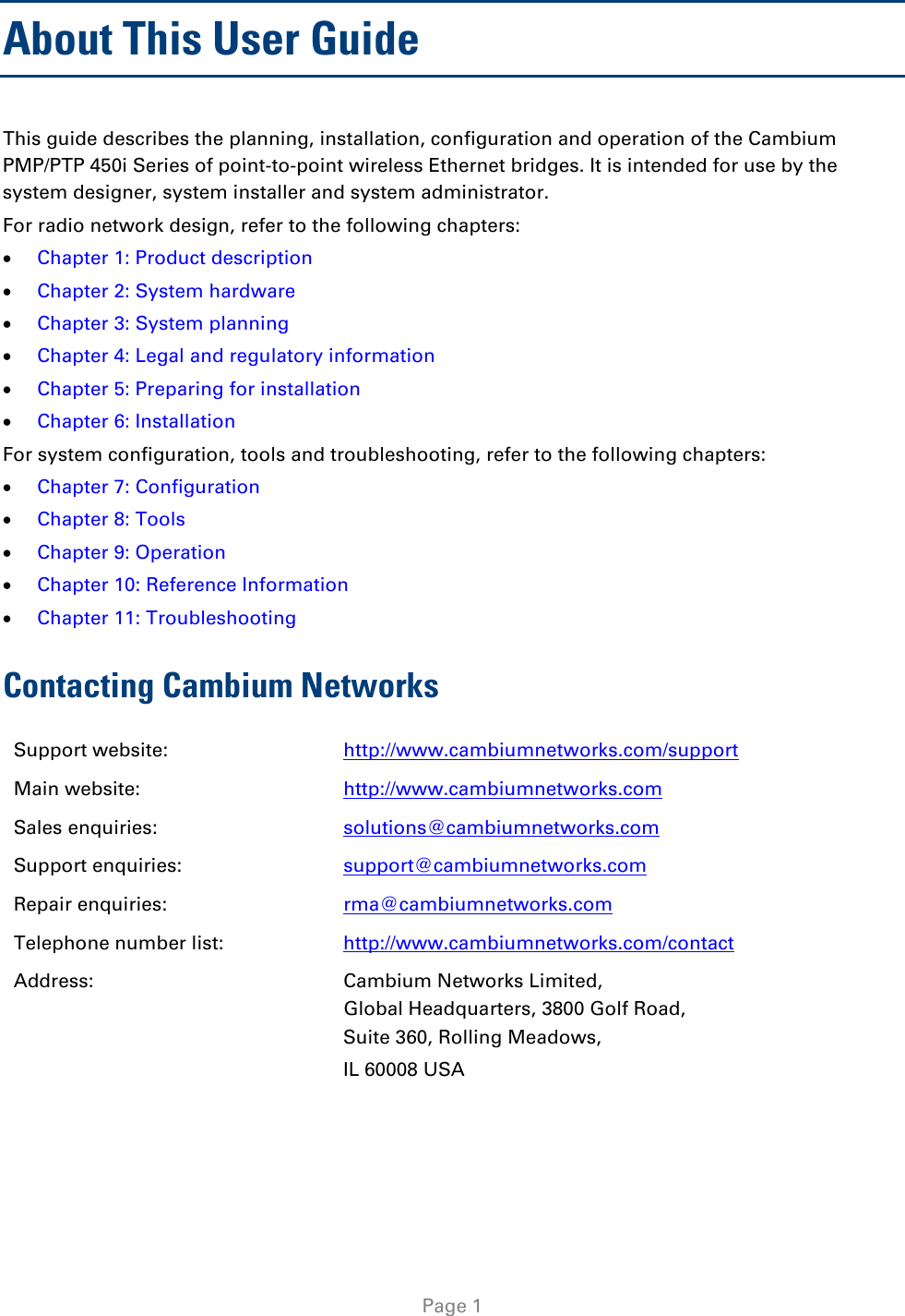   Page 1 About This User Guide This guide describes the planning, installation, configuration and operation of the Cambium PMP/PTP 450i Series of point-to-point wireless Ethernet bridges. It is intended for use by the system designer, system installer and system administrator.  For radio network design, refer to the following chapters: • Chapter 1: Product description • Chapter 2: System hardware • Chapter 3: System planning • Chapter 4: Legal and regulatory information • Chapter 5: Preparing for installation • Chapter 6: Installation For system configuration, tools and troubleshooting, refer to the following chapters: • Chapter 7: Configuration • Chapter 8: Tools • Chapter 9: Operation • Chapter 10: Reference Information • Chapter 11: Troubleshooting Contacting Cambium Networks Support website:  http://www.cambiumnetworks.com/support Main website:  http://www.cambiumnetworks.com Sales enquiries:  solutions@cambiumnetworks.com Support enquiries:  support@cambiumnetworks.com Repair enquiries:  rma@cambiumnetworks.com Telephone number list: http://www.cambiumnetworks.com/contact Address:  Cambium Networks Limited, Global Headquarters, 3800 Golf Road,  Suite 360, Rolling Meadows,  IL 60008 USA  