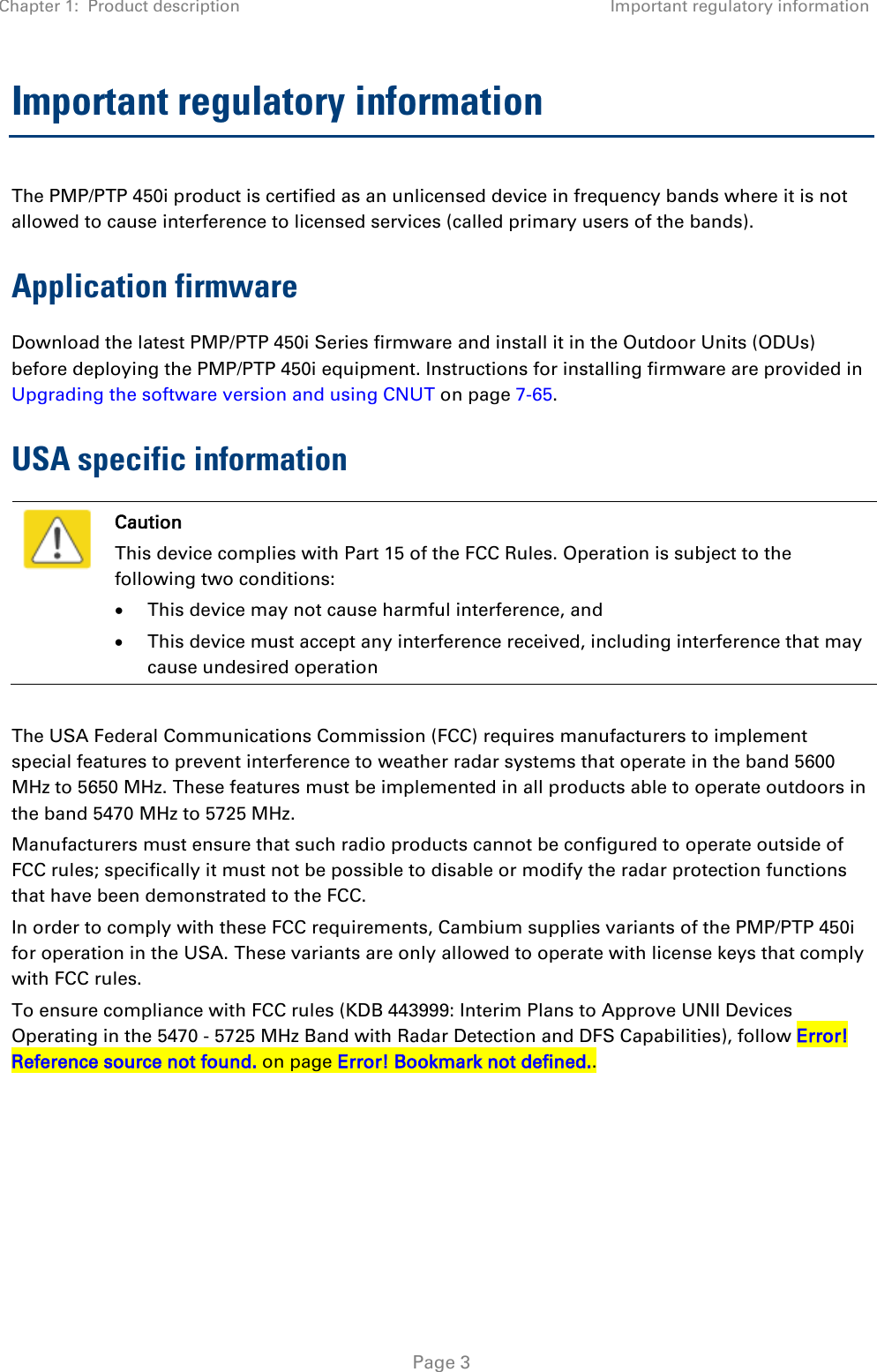 Chapter 1:  Product description Important regulatory information   Page 3 Important regulatory information The PMP/PTP 450i product is certified as an unlicensed device in frequency bands where it is not allowed to cause interference to licensed services (called primary users of the bands). Application firmware Download the latest PMP/PTP 450i Series firmware and install it in the Outdoor Units (ODUs) before deploying the PMP/PTP 450i equipment. Instructions for installing firmware are provided in Upgrading the software version and using CNUT on page 7-65.  USA specific information  Caution This device complies with Part 15 of the FCC Rules. Operation is subject to the following two conditions: • This device may not cause harmful interference, and • This device must accept any interference received, including interference that may cause undesired operation  The USA Federal Communications Commission (FCC) requires manufacturers to implement special features to prevent interference to weather radar systems that operate in the band 5600 MHz to 5650 MHz. These features must be implemented in all products able to operate outdoors in the band 5470 MHz to 5725 MHz. Manufacturers must ensure that such radio products cannot be configured to operate outside of FCC rules; specifically it must not be possible to disable or modify the radar protection functions that have been demonstrated to the FCC. In order to comply with these FCC requirements, Cambium supplies variants of the PMP/PTP 450i for operation in the USA. These variants are only allowed to operate with license keys that comply with FCC rules. To ensure compliance with FCC rules (KDB 443999: Interim Plans to Approve UNII Devices Operating in the 5470 - 5725 MHz Band with Radar Detection and DFS Capabilities), follow Error! Reference source not found. on page Error! Bookmark not defined..  