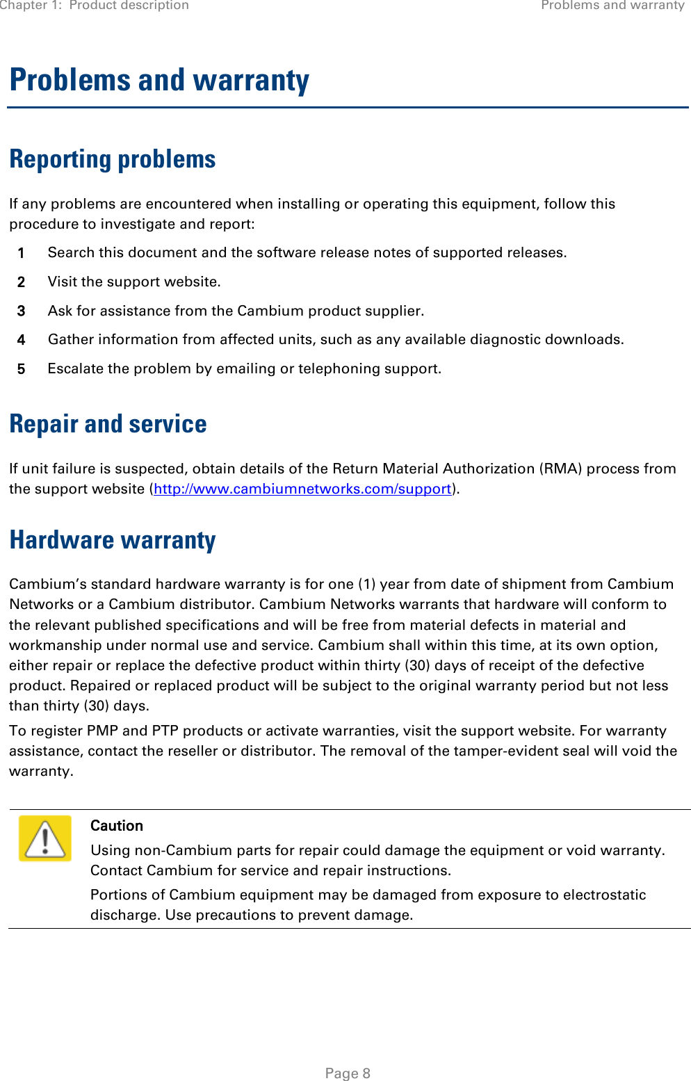 Chapter 1:  Product description Problems and warranty   Page 8 Problems and warranty Reporting problems If any problems are encountered when installing or operating this equipment, follow this procedure to investigate and report: 1 Search this document and the software release notes of supported releases. 2 Visit the support website. 3 Ask for assistance from the Cambium product supplier. 4 Gather information from affected units, such as any available diagnostic downloads. 5 Escalate the problem by emailing or telephoning support. Repair and service If unit failure is suspected, obtain details of the Return Material Authorization (RMA) process from the support website (http://www.cambiumnetworks.com/support). Hardware warranty Cambium’s standard hardware warranty is for one (1) year from date of shipment from Cambium Networks or a Cambium distributor. Cambium Networks warrants that hardware will conform to the relevant published specifications and will be free from material defects in material and workmanship under normal use and service. Cambium shall within this time, at its own option, either repair or replace the defective product within thirty (30) days of receipt of the defective product. Repaired or replaced product will be subject to the original warranty period but not less than thirty (30) days. To register PMP and PTP products or activate warranties, visit the support website. For warranty assistance, contact the reseller or distributor. The removal of the tamper-evident seal will void the warranty.   Caution Using non-Cambium parts for repair could damage the equipment or void warranty. Contact Cambium for service and repair instructions. Portions of Cambium equipment may be damaged from exposure to electrostatic discharge. Use precautions to prevent damage.  