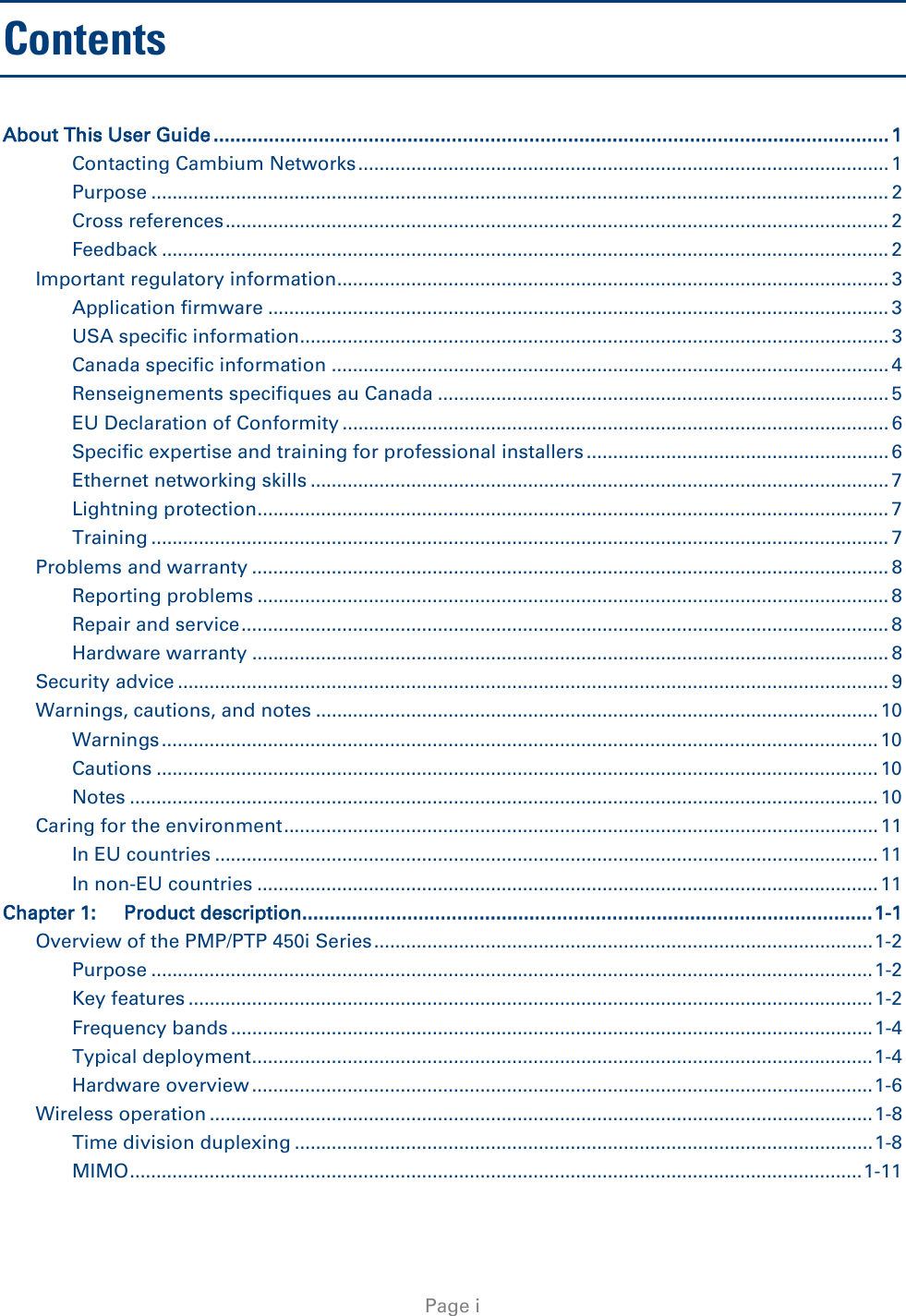   Page i Contents About This User Guide .......................................................................................................................... 1 Contacting Cambium Networks .................................................................................................... 1 Purpose ........................................................................................................................................... 2 Cross references ............................................................................................................................. 2 Feedback ......................................................................................................................................... 2 Important regulatory information........................................................................................................ 3 Application firmware ..................................................................................................................... 3 USA specific information............................................................................................................... 3 Canada specific information ......................................................................................................... 4 Renseignements specifiques au Canada ..................................................................................... 5 EU Declaration of Conformity ....................................................................................................... 6 Specific expertise and training for professional installers ......................................................... 6 Ethernet networking skills ............................................................................................................. 7 Lightning protection ....................................................................................................................... 7 Training ........................................................................................................................................... 7 Problems and warranty ........................................................................................................................ 8 Reporting problems ....................................................................................................................... 8 Repair and service .......................................................................................................................... 8 Hardware warranty ........................................................................................................................ 8 Security advice ...................................................................................................................................... 9 Warnings, cautions, and notes .......................................................................................................... 10 Warnings ....................................................................................................................................... 10 Cautions ........................................................................................................................................ 10 Notes ............................................................................................................................................. 10 Caring for the environment ................................................................................................................ 11 In EU countries ............................................................................................................................. 11 In non-EU countries ..................................................................................................................... 11 Chapter 1: Product description ....................................................................................................... 1-1 Overview of the PMP/PTP 450i Series .............................................................................................. 1-2 Purpose ........................................................................................................................................ 1-2 Key features ................................................................................................................................. 1-2 Frequency bands ......................................................................................................................... 1-4 Typical deployment ..................................................................................................................... 1-4 Hardware overview ..................................................................................................................... 1-6 Wireless operation ............................................................................................................................. 1-8 Time division duplexing ............................................................................................................. 1-8 MIMO .......................................................................................................................................... 1-11 