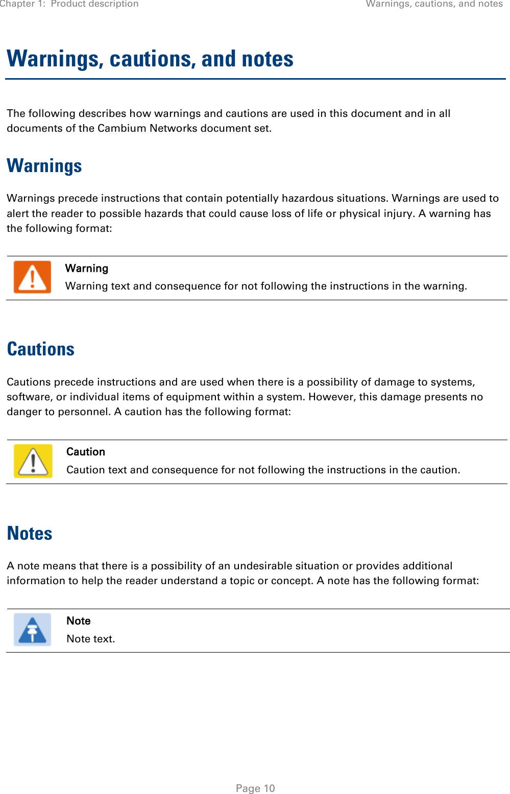 Chapter 1:  Product description Warnings, cautions, and notes   Page 10 Warnings, cautions, and notes The following describes how warnings and cautions are used in this document and in all documents of the Cambium Networks document set. Warnings Warnings precede instructions that contain potentially hazardous situations. Warnings are used to alert the reader to possible hazards that could cause loss of life or physical injury. A warning has the following format:   Warning Warning text and consequence for not following the instructions in the warning.  Cautions Cautions precede instructions and are used when there is a possibility of damage to systems, software, or individual items of equipment within a system. However, this damage presents no danger to personnel. A caution has the following format:   Caution Caution text and consequence for not following the instructions in the caution.  Notes A note means that there is a possibility of an undesirable situation or provides additional information to help the reader understand a topic or concept. A note has the following format:   Note Note text.   