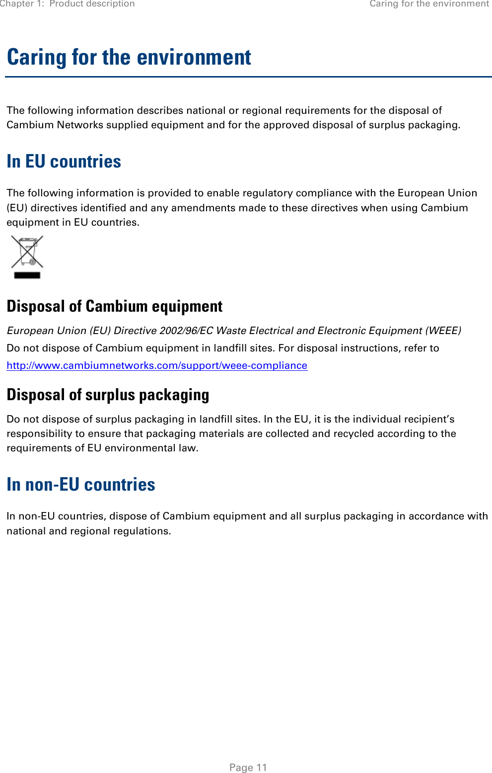 Chapter 1:  Product description Caring for the environment   Page 11 Caring for the environment The following information describes national or regional requirements for the disposal of Cambium Networks supplied equipment and for the approved disposal of surplus packaging. In EU countries The following information is provided to enable regulatory compliance with the European Union (EU) directives identified and any amendments made to these directives when using Cambium equipment in EU countries.  Disposal of Cambium equipment European Union (EU) Directive 2002/96/EC Waste Electrical and Electronic Equipment (WEEE) Do not dispose of Cambium equipment in landfill sites. For disposal instructions, refer to  http://www.cambiumnetworks.com/support/weee-compliance Disposal of surplus packaging Do not dispose of surplus packaging in landfill sites. In the EU, it is the individual recipient’s responsibility to ensure that packaging materials are collected and recycled according to the requirements of EU environmental law. In non-EU countries In non-EU countries, dispose of Cambium equipment and all surplus packaging in accordance with national and regional regulations.  