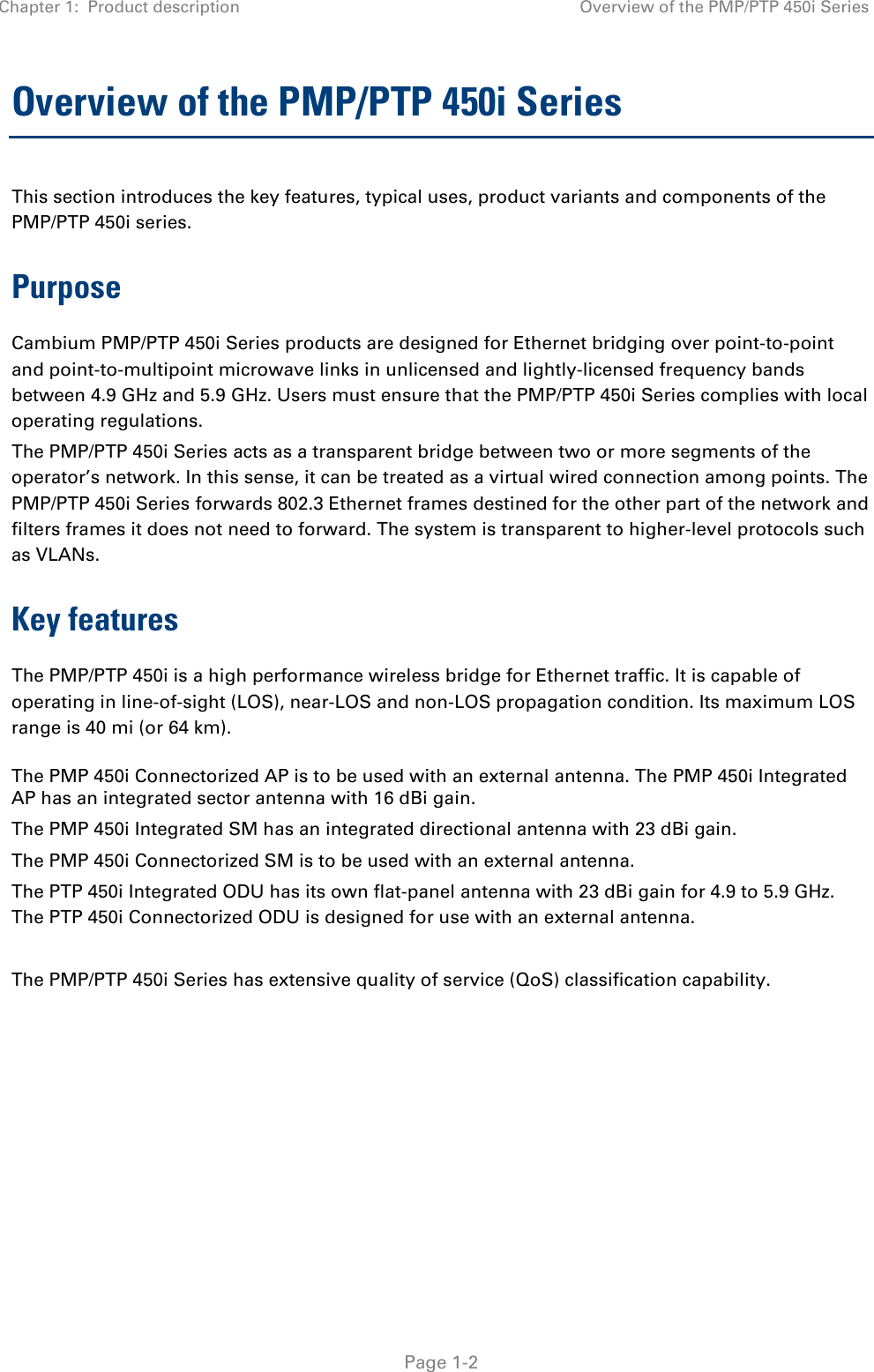 Chapter 1:  Product description Overview of the PMP/PTP 450i Series   Page 1-2 Overview of the PMP/PTP 450i Series This section introduces the key features, typical uses, product variants and components of the PMP/PTP 450i series. Purpose Cambium PMP/PTP 450i Series products are designed for Ethernet bridging over point-to-point and point-to-multipoint microwave links in unlicensed and lightly-licensed frequency bands between 4.9 GHz and 5.9 GHz. Users must ensure that the PMP/PTP 450i Series complies with local operating regulations. The PMP/PTP 450i Series acts as a transparent bridge between two or more segments of the operator’s network. In this sense, it can be treated as a virtual wired connection among points. The PMP/PTP 450i Series forwards 802.3 Ethernet frames destined for the other part of the network and filters frames it does not need to forward. The system is transparent to higher-level protocols such as VLANs. Key features The PMP/PTP 450i is a high performance wireless bridge for Ethernet traffic. It is capable of operating in line-of-sight (LOS), near-LOS and non-LOS propagation condition. Its maximum LOS range is 40 mi (or 64 km).   The PMP 450i Connectorized AP is to be used with an external antenna. The PMP 450i Integrated AP has an integrated sector antenna with 16 dBi gain. The PMP 450i Integrated SM has an integrated directional antenna with 23 dBi gain.  The PMP 450i Connectorized SM is to be used with an external antenna. The PTP 450i Integrated ODU has its own flat-panel antenna with 23 dBi gain for 4.9 to 5.9 GHz. The PTP 450i Connectorized ODU is designed for use with an external antenna.  The PMP/PTP 450i Series has extensive quality of service (QoS) classification capability.    