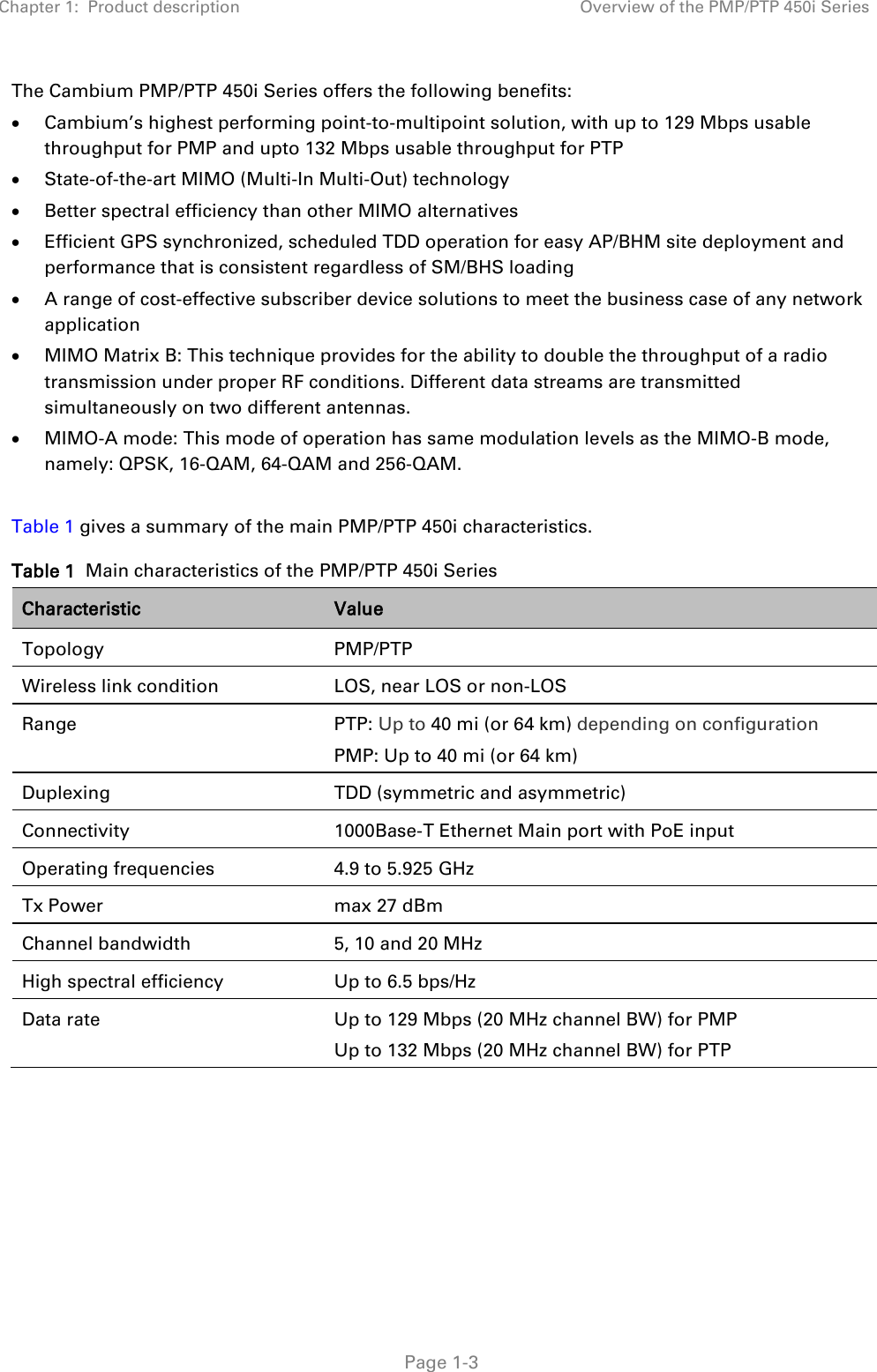 Chapter 1:  Product description Overview of the PMP/PTP 450i Series   Page 1-3 The Cambium PMP/PTP 450i Series offers the following benefits: • Cambium’s highest performing point-to-multipoint solution, with up to 129 Mbps usable throughput for PMP and upto 132 Mbps usable throughput for PTP • State-of-the-art MIMO (Multi-In Multi-Out) technology • Better spectral efficiency than other MIMO alternatives • Efficient GPS synchronized, scheduled TDD operation for easy AP/BHM site deployment and performance that is consistent regardless of SM/BHS loading • A range of cost-effective subscriber device solutions to meet the business case of any network application • MIMO Matrix B: This technique provides for the ability to double the throughput of a radio transmission under proper RF conditions. Different data streams are transmitted simultaneously on two different antennas. • MIMO-A mode: This mode of operation has same modulation levels as the MIMO-B mode, namely: QPSK, 16-QAM, 64-QAM and 256-QAM.  Table 1 gives a summary of the main PMP/PTP 450i characteristics. Table 1  Main characteristics of the PMP/PTP 450i Series Characteristic Value Topology PMP/PTP Wireless link condition LOS, near LOS or non-LOS Range PTP: Up to 40 mi (or 64 km) depending on configuration PMP: Up to 40 mi (or 64 km) Duplexing TDD (symmetric and asymmetric) Connectivity 1000Base-T Ethernet Main port with PoE input Operating frequencies 4.9 to 5.925 GHz Tx Power max 27 dBm Channel bandwidth 5, 10 and 20 MHz High spectral efficiency Up to 6.5 bps/Hz Data rate Up to 129 Mbps (20 MHz channel BW) for PMP Up to 132 Mbps (20 MHz channel BW) for PTP     