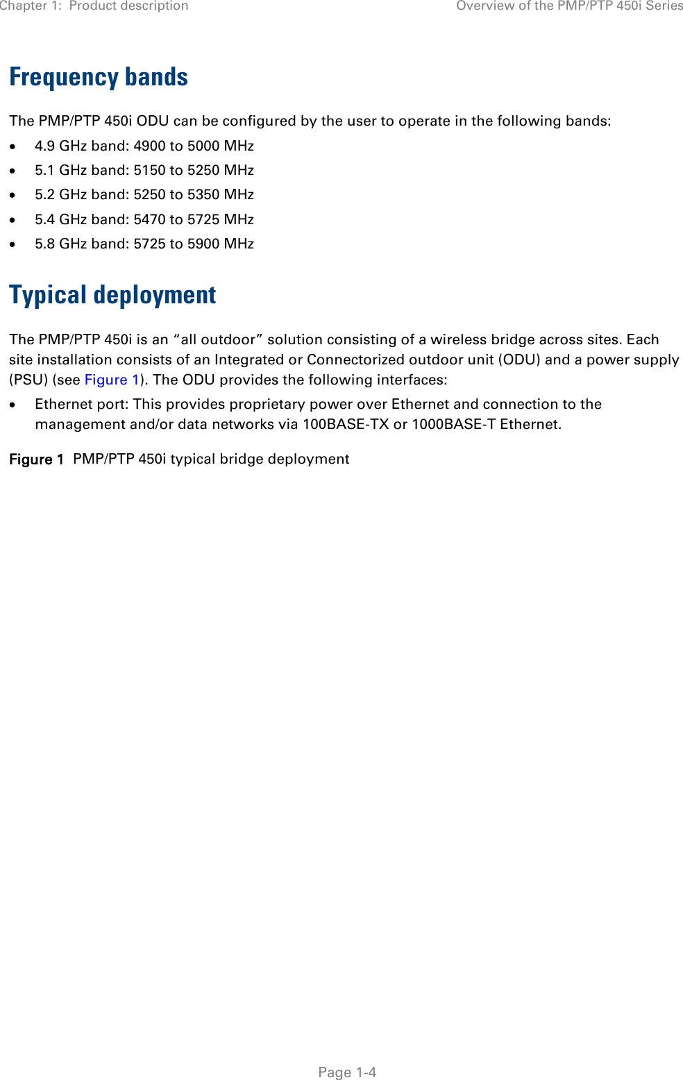 Chapter 1:  Product description Overview of the PMP/PTP 450i Series   Page 1-4 Frequency bands The PMP/PTP 450i ODU can be configured by the user to operate in the following bands: • 4.9 GHz band: 4900 to 5000 MHz • 5.1 GHz band: 5150 to 5250 MHz • 5.2 GHz band: 5250 to 5350 MHz • 5.4 GHz band: 5470 to 5725 MHz • 5.8 GHz band: 5725 to 5900 MHz Typical deployment The PMP/PTP 450i is an “all outdoor” solution consisting of a wireless bridge across sites. Each site installation consists of an Integrated or Connectorized outdoor unit (ODU) and a power supply (PSU) (see Figure 1). The ODU provides the following interfaces: • Ethernet port: This provides proprietary power over Ethernet and connection to the management and/or data networks via 100BASE-TX or 1000BASE-T Ethernet. Figure 1  PMP/PTP 450i typical bridge deployment  