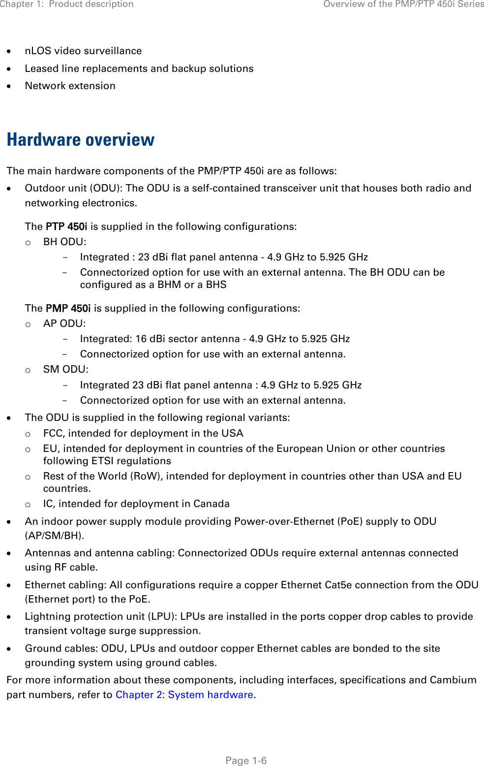 Chapter 1:  Product description Overview of the PMP/PTP 450i Series   Page 1-6 • nLOS video surveillance • Leased line replacements and backup solutions • Network extension  Hardware overview The main hardware components of the PMP/PTP 450i are as follows: • Outdoor unit (ODU): The ODU is a self-contained transceiver unit that houses both radio and networking electronics.  The PTP 450i is supplied in the following configurations: o BH ODU: - Integrated : 23 dBi flat panel antenna - 4.9 GHz to 5.925 GHz - Connectorized option for use with an external antenna. The BH ODU can be configured as a BHM or a BHS The PMP 450i is supplied in the following configurations: o AP ODU:  - Integrated: 16 dBi sector antenna - 4.9 GHz to 5.925 GHz - Connectorized option for use with an external antenna. o SM ODU: - Integrated 23 dBi flat panel antenna : 4.9 GHz to 5.925 GHz - Connectorized option for use with an external antenna. • The ODU is supplied in the following regional variants: o FCC, intended for deployment in the USA o EU, intended for deployment in countries of the European Union or other countries following ETSI regulations o Rest of the World (RoW), intended for deployment in countries other than USA and EU countries. o IC, intended for deployment in Canada • An indoor power supply module providing Power-over-Ethernet (PoE) supply to ODU (AP/SM/BH). • Antennas and antenna cabling: Connectorized ODUs require external antennas connected using RF cable. • Ethernet cabling: All configurations require a copper Ethernet Cat5e connection from the ODU (Ethernet port) to the PoE.  • Lightning protection unit (LPU): LPUs are installed in the ports copper drop cables to provide transient voltage surge suppression. • Ground cables: ODU, LPUs and outdoor copper Ethernet cables are bonded to the site grounding system using ground cables. For more information about these components, including interfaces, specifications and Cambium part numbers, refer to Chapter 2: System hardware. 