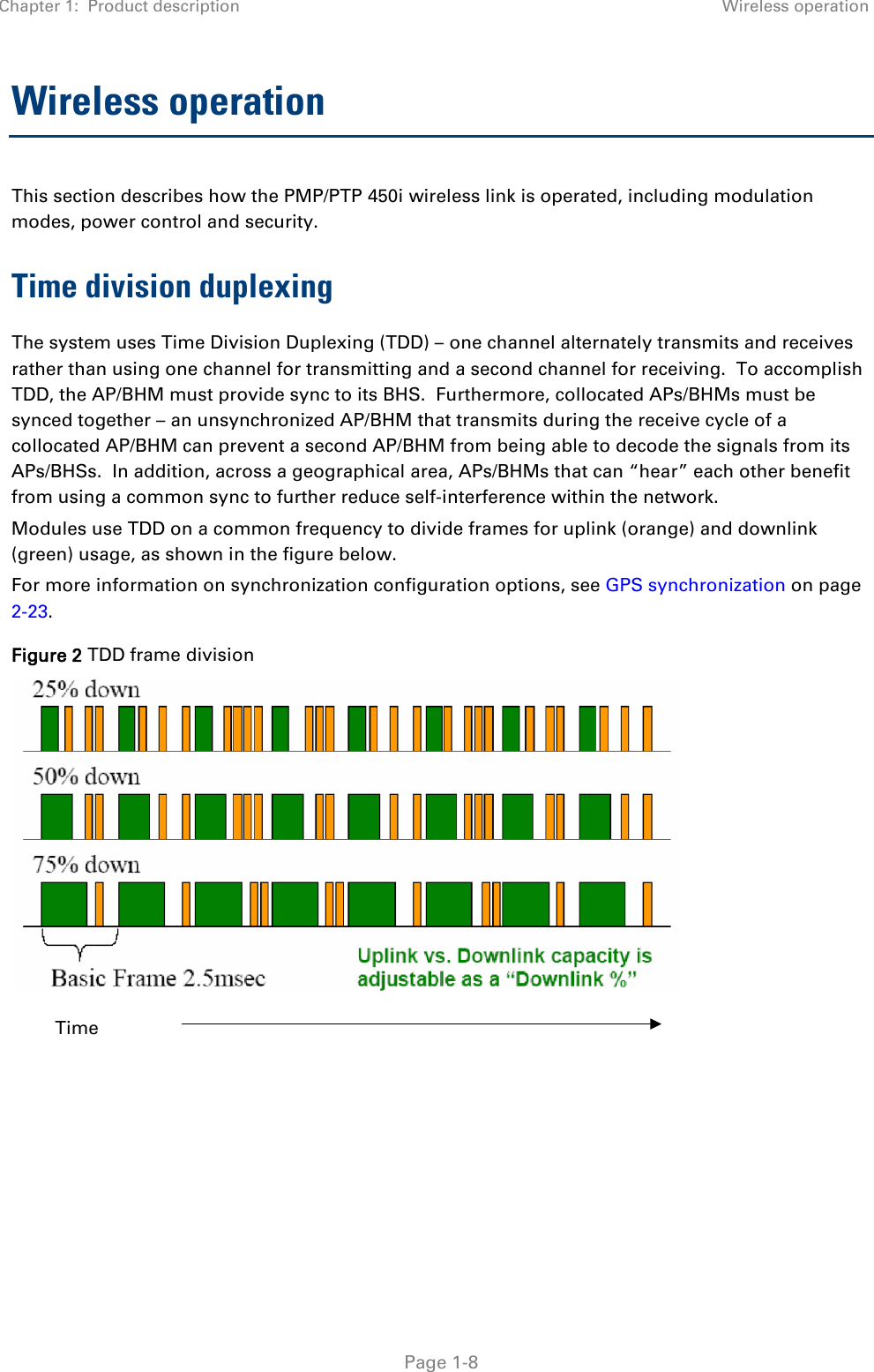 Chapter 1:  Product description Wireless operation   Page 1-8 Wireless operation This section describes how the PMP/PTP 450i wireless link is operated, including modulation modes, power control and security. Time division duplexing The system uses Time Division Duplexing (TDD) – one channel alternately transmits and receives rather than using one channel for transmitting and a second channel for receiving.  To accomplish TDD, the AP/BHM must provide sync to its BHS.  Furthermore, collocated APs/BHMs must be synced together – an unsynchronized AP/BHM that transmits during the receive cycle of a collocated AP/BHM can prevent a second AP/BHM from being able to decode the signals from its APs/BHSs.  In addition, across a geographical area, APs/BHMs that can “hear” each other benefit from using a common sync to further reduce self-interference within the network. Modules use TDD on a common frequency to divide frames for uplink (orange) and downlink (green) usage, as shown in the figure below. For more information on synchronization configuration options, see GPS synchronization on page 2-23. Figure 2 TDD frame division       Time 