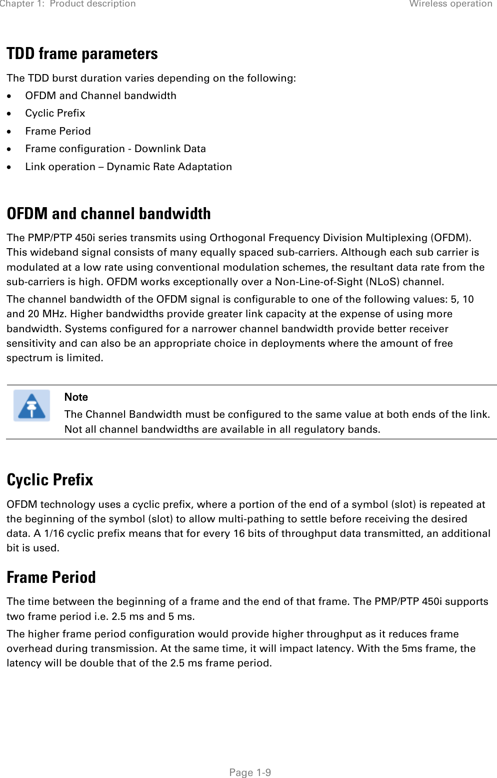 Chapter 1:  Product description Wireless operation   Page 1-9 TDD frame parameters The TDD burst duration varies depending on the following: • OFDM and Channel bandwidth • Cyclic Prefix  • Frame Period  • Frame configuration - Downlink Data • Link operation – Dynamic Rate Adaptation  OFDM and channel bandwidth The PMP/PTP 450i series transmits using Orthogonal Frequency Division Multiplexing (OFDM). This wideband signal consists of many equally spaced sub-carriers. Although each sub carrier is modulated at a low rate using conventional modulation schemes, the resultant data rate from the sub-carriers is high. OFDM works exceptionally over a Non-Line-of-Sight (NLoS) channel.  The channel bandwidth of the OFDM signal is configurable to one of the following values: 5, 10 and 20 MHz. Higher bandwidths provide greater link capacity at the expense of using more bandwidth. Systems configured for a narrower channel bandwidth provide better receiver sensitivity and can also be an appropriate choice in deployments where the amount of free spectrum is limited.   Note The Channel Bandwidth must be configured to the same value at both ends of the link. Not all channel bandwidths are available in all regulatory bands.  Cyclic Prefix OFDM technology uses a cyclic prefix, where a portion of the end of a symbol (slot) is repeated at the beginning of the symbol (slot) to allow multi-pathing to settle before receiving the desired data. A 1/16 cyclic prefix means that for every 16 bits of throughput data transmitted, an additional bit is used.  Frame Period  The time between the beginning of a frame and the end of that frame. The PMP/PTP 450i supports two frame period i.e. 2.5 ms and 5 ms.  The higher frame period configuration would provide higher throughput as it reduces frame overhead during transmission. At the same time, it will impact latency. With the 5ms frame, the latency will be double that of the 2.5 ms frame period.  