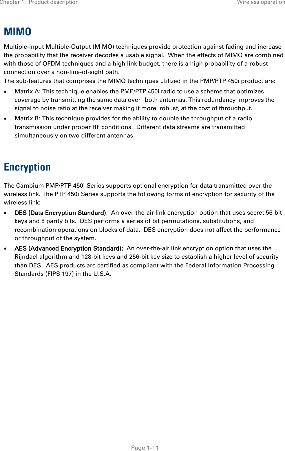 Chapter 1:  Product description Wireless operation   Page 1-11 MIMO Multiple-Input Multiple-Output (MIMO) techniques provide protection against fading and increase the probability that the receiver decodes a usable signal.  When the effects of MIMO are combined with those of OFDM techniques and a high link budget, there is a high probability of a robust connection over a non-line-of-sight path. The sub-features that comprises the MIMO techniques utilized in the PMP/PTP 450i product are: • Matrix A: This technique enables the PMP/PTP 450i radio to use a scheme that optimizes coverage by transmitting the same data over both antennas. This redundancy improves the signal to noise ratio at the receiver making it more robust, at the cost of throughput. • Matrix B: This technique provides for the ability to double the throughput of a radio transmission under proper RF conditions.  Different data streams are transmitted simultaneously on two different antennas.  Encryption The Cambium PMP/PTP 450i Series supports optional encryption for data transmitted over the wireless link. The PTP 450i Series supports the following forms of encryption for security of the wireless link: • DES (Data Encryption Standard):  An over-the-air link encryption option that uses secret 56-bit keys and 8 parity bits.  DES performs a series of bit permutations, substitutions, and recombination operations on blocks of data.  DES encryption does not affect the performance or throughput of the system. • AES (Advanced Encryption Standard):  An over-the-air link encryption option that uses the Rijndael algorithm and 128-bit keys and 256-bit key size to establish a higher level of security than DES.  AES products are certified as compliant with the Federal Information Processing Standards (FIPS 197) in the U.S.A.  