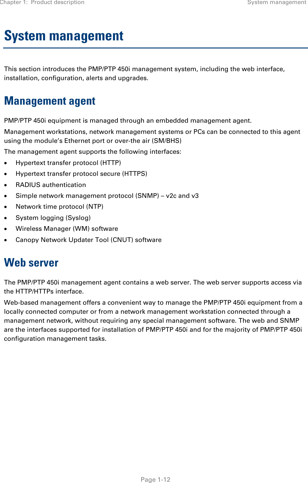 Chapter 1:  Product description System management   Page 1-12 System management This section introduces the PMP/PTP 450i management system, including the web interface, installation, configuration, alerts and upgrades. Management agent PMP/PTP 450i equipment is managed through an embedded management agent.  Management workstations, network management systems or PCs can be connected to this agent using the module’s Ethernet port or over-the air (SM/BHS)  The management agent supports the following interfaces:  • Hypertext transfer protocol (HTTP)  • Hypertext transfer protocol secure (HTTPS) • RADIUS authentication  • Simple network management protocol (SNMP) – v2c and v3 • Network time protocol (NTP)  • System logging (Syslog)  • Wireless Manager (WM) software  • Canopy Network Updater Tool (CNUT) software  Web server The PMP/PTP 450i management agent contains a web server. The web server supports access via the HTTP/HTTPs interface. Web-based management offers a convenient way to manage the PMP/PTP 450i equipment from a locally connected computer or from a network management workstation connected through a management network, without requiring any special management software. The web and SNMP are the interfaces supported for installation of PMP/PTP 450i and for the majority of PMP/PTP 450i configuration management tasks.    