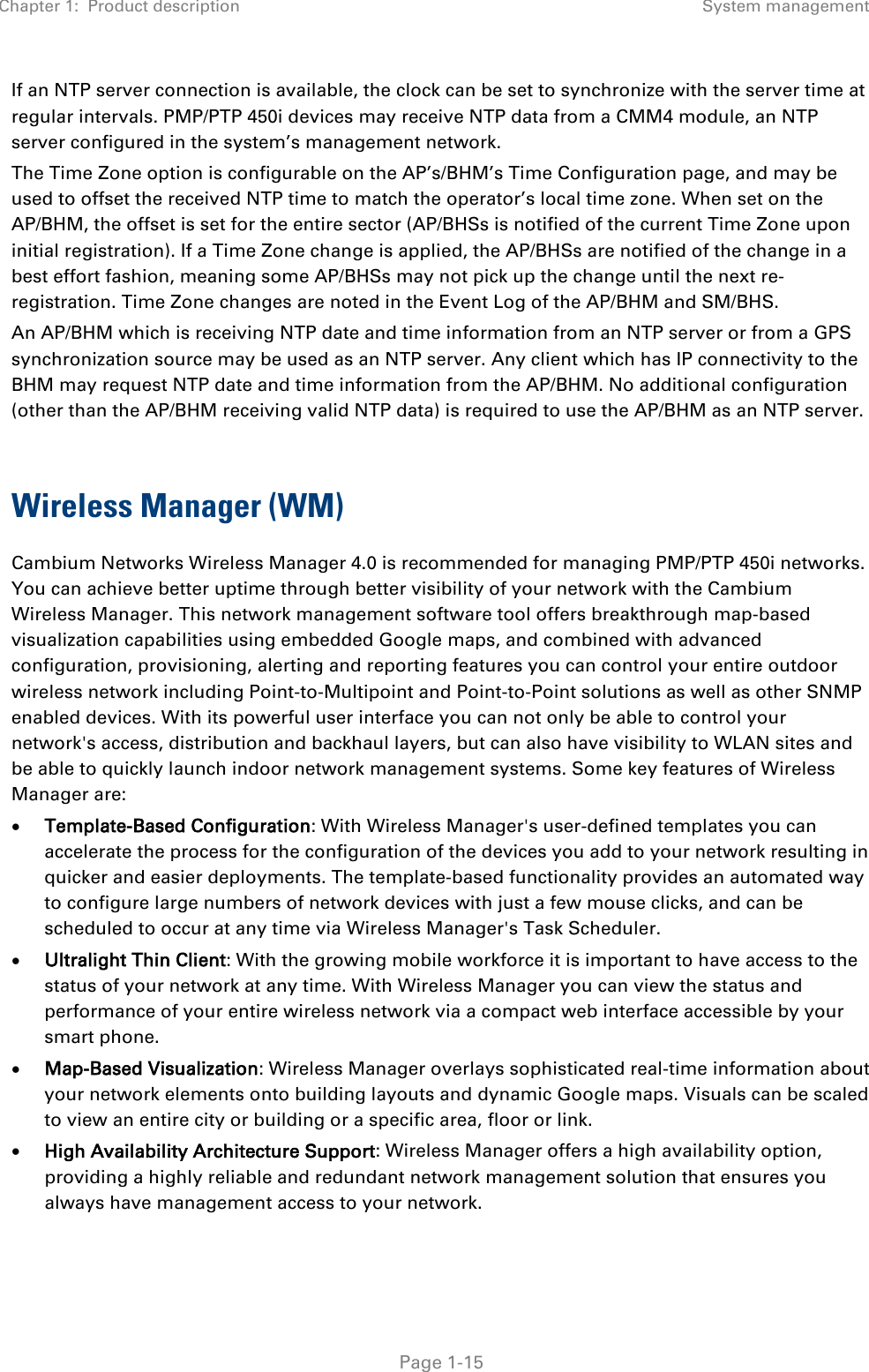 Chapter 1:  Product description System management   Page 1-15 If an NTP server connection is available, the clock can be set to synchronize with the server time at regular intervals. PMP/PTP 450i devices may receive NTP data from a CMM4 module, an NTP server configured in the system’s management network. The Time Zone option is configurable on the AP’s/BHM’s Time Configuration page, and may be used to offset the received NTP time to match the operator’s local time zone. When set on the AP/BHM, the offset is set for the entire sector (AP/BHSs is notified of the current Time Zone upon initial registration). If a Time Zone change is applied, the AP/BHSs are notified of the change in a best effort fashion, meaning some AP/BHSs may not pick up the change until the next re-registration. Time Zone changes are noted in the Event Log of the AP/BHM and SM/BHS. An AP/BHM which is receiving NTP date and time information from an NTP server or from a GPS synchronization source may be used as an NTP server. Any client which has IP connectivity to the BHM may request NTP date and time information from the AP/BHM. No additional configuration (other than the AP/BHM receiving valid NTP data) is required to use the AP/BHM as an NTP server.  Wireless Manager (WM) Cambium Networks Wireless Manager 4.0 is recommended for managing PMP/PTP 450i networks. You can achieve better uptime through better visibility of your network with the Cambium Wireless Manager. This network management software tool offers breakthrough map-based visualization capabilities using embedded Google maps, and combined with advanced configuration, provisioning, alerting and reporting features you can control your entire outdoor wireless network including Point-to-Multipoint and Point-to-Point solutions as well as other SNMP enabled devices. With its powerful user interface you can not only be able to control your network&apos;s access, distribution and backhaul layers, but can also have visibility to WLAN sites and be able to quickly launch indoor network management systems. Some key features of Wireless Manager are: • Template-Based Configuration: With Wireless Manager&apos;s user-defined templates you can accelerate the process for the configuration of the devices you add to your network resulting in quicker and easier deployments. The template-based functionality provides an automated way to configure large numbers of network devices with just a few mouse clicks, and can be scheduled to occur at any time via Wireless Manager&apos;s Task Scheduler. • Ultralight Thin Client: With the growing mobile workforce it is important to have access to the status of your network at any time. With Wireless Manager you can view the status and performance of your entire wireless network via a compact web interface accessible by your smart phone. • Map-Based Visualization: Wireless Manager overlays sophisticated real-time information about your network elements onto building layouts and dynamic Google maps. Visuals can be scaled to view an entire city or building or a specific area, floor or link. • High Availability Architecture Support: Wireless Manager offers a high availability option, providing a highly reliable and redundant network management solution that ensures you always have management access to your network. 