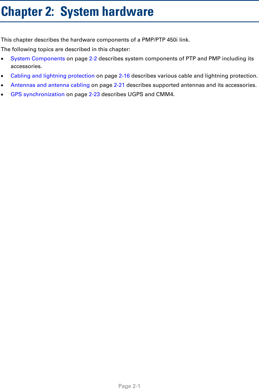   Page 2-1 Chapter 2:  System hardware This chapter describes the hardware components of a PMP/PTP 450i link. The following topics are described in this chapter:  • System Components on page 2-2 describes system components of PTP and PMP including its accessories. • Cabling and lightning protection on page 2-16 describes various cable and lightning protection. • Antennas and antenna cabling on page 2-21 describes supported antennas and its accessories. • GPS synchronization on page 2-23 describes UGPS and CMM4. 