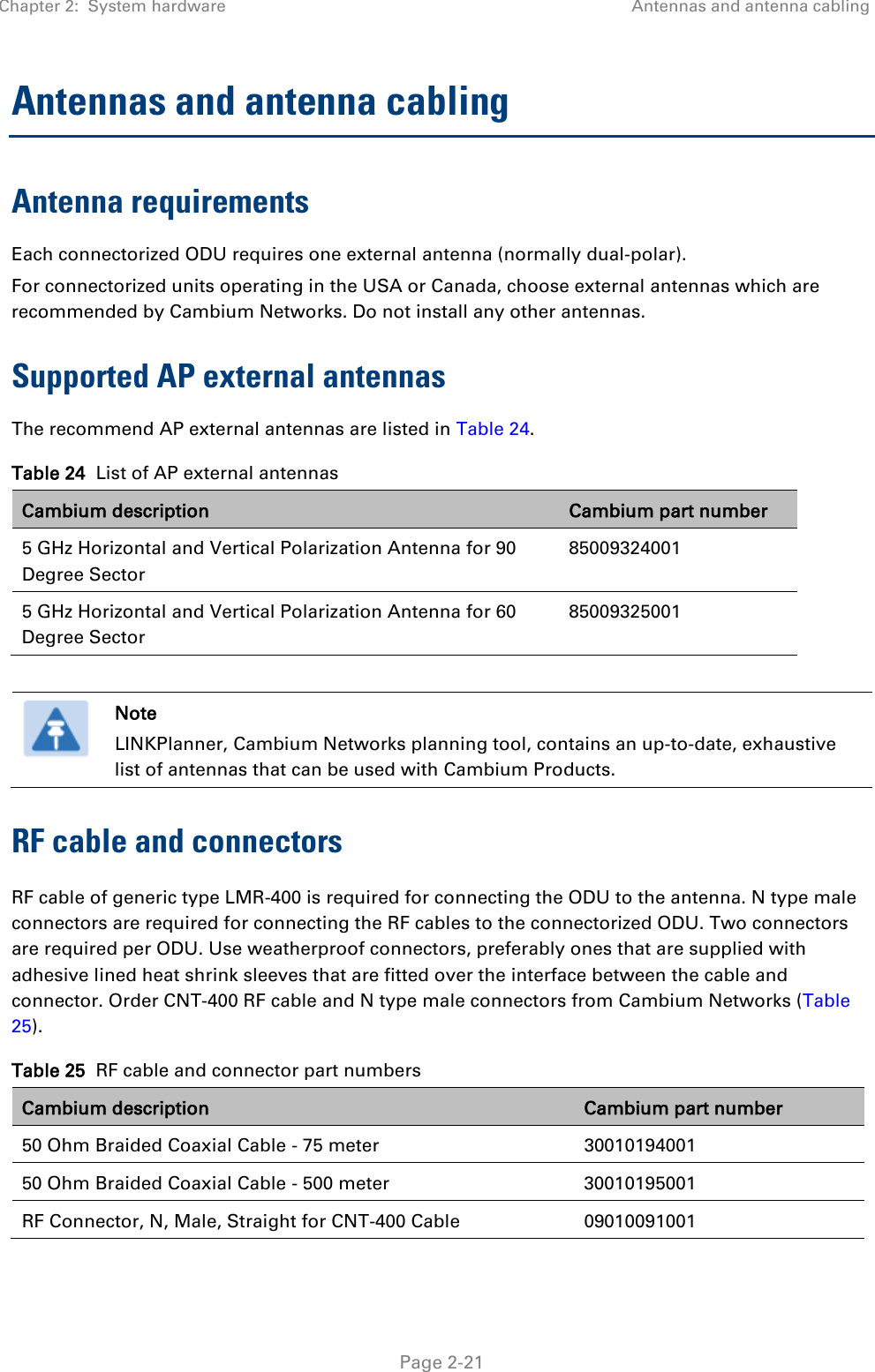 Chapter 2:  System hardware Antennas and antenna cabling   Page 2-21 Antennas and antenna cabling Antenna requirements Each connectorized ODU requires one external antenna (normally dual-polar). For connectorized units operating in the USA or Canada, choose external antennas which are recommended by Cambium Networks. Do not install any other antennas. Supported AP external antennas The recommend AP external antennas are listed in Table 24. Table 24  List of AP external antennas Cambium description Cambium part number 5 GHz Horizontal and Vertical Polarization Antenna for 90 Degree Sector 85009324001 5 GHz Horizontal and Vertical Polarization Antenna for 60 Degree Sector 85009325001   Note LINKPlanner, Cambium Networks planning tool, contains an up-to-date, exhaustive list of antennas that can be used with Cambium Products. RF cable and connectors RF cable of generic type LMR-400 is required for connecting the ODU to the antenna. N type male connectors are required for connecting the RF cables to the connectorized ODU. Two connectors are required per ODU. Use weatherproof connectors, preferably ones that are supplied with adhesive lined heat shrink sleeves that are fitted over the interface between the cable and connector. Order CNT-400 RF cable and N type male connectors from Cambium Networks (Table 25). Table 25  RF cable and connector part numbers Cambium description Cambium part number 50 Ohm Braided Coaxial Cable - 75 meter 30010194001 50 Ohm Braided Coaxial Cable - 500 meter 30010195001 RF Connector, N, Male, Straight for CNT-400 Cable 09010091001 