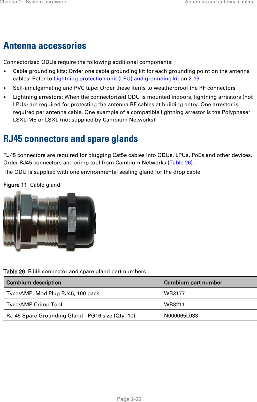 Chapter 2:  System hardware Antennas and antenna cabling   Page 2-22  Antenna accessories Connectorized ODUs require the following additional components: • Cable grounding kits: Order one cable grounding kit for each grounding point on the antenna cables. Refer to Lightning protection unit (LPU) and grounding kit on 2-19 • Self-amalgamating and PVC tape: Order these items to weatherproof the RF connectors • Lightning arrestors: When the connectorized ODU is mounted indoors, lightning arrestors (not LPUs) are required for protecting the antenna RF cables at building entry. One arrestor is required per antenna cable. One example of a compatible lightning arrestor is the Polyphaser LSXL-ME or LSXL (not supplied by Cambium Networks). RJ45 connectors and spare glands RJ45 connectors are required for plugging Cat5e cables into ODUs, LPUs, PoEs and other devices. Order RJ45 connectors and crimp tool from Cambium Networks (Table 26). The ODU is supplied with one environmental sealing gland for the drop cable.  Figure 11  Cable gland   Table 26  RJ45 connector and spare gland part numbers Cambium description Cambium part number Tyco/AMP, Mod Plug RJ45, 100 pack WB3177 Tyco/AMP Crimp Tool WB3211 RJ-45 Spare Grounding Gland - PG16 size (Qty. 10) N000065L033  